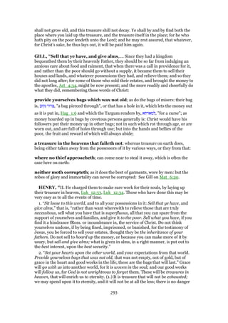 shall not grow old, and this treasure shill not decay. Ye shall by and by find both the
place where you laid up the treasure, and the treasure itself in the place; for he who
hath pity on the poor lendeth unto the Lord; and he may rest assured, that whatever,
for Christ’s sake, he thus lays out, it will be paid him again.
GILL, "Sell that ye have, and give alms,.... Since they had a kingdom
bequeathed them by their heavenly Father, they should be so far from indulging an
anxious care about food and raiment, that when there was a call in providence for it,
and rather than the poor should go without a supply, it became them to sell their
houses and lands, and whatever possessions they had, and relieve them; and so they
did not long after; for some of those who sold their estates, and brought the money to
the apostles, Act_4:34, might be now present; and the more readily and cheerfully do
what they did, remembering these words of Christ:
provide yourselves bags which wax not old; as do the bags of misers: their bag
is, ‫נקוב‬ ‫,צרור‬ "a bag pierced through", or that has a hole in it, which lets the money out
as it is put in, Hag_1:6 and which the Targum renders by, ‫,למארתא‬ "for a curse"; as
money hoarded up in bags by covetous persons generally is: Christ would have his
followers put their money up in other bags; not in such which rot through age, or are
worn out, and are full of holes through use; but into the hands and bellies of the
poor, the fruit and reward of which will always abide;
a treasure in the heavens that faileth not: whereas treasure on earth does,
being either taken away from the possessors of it by various ways, or they from that:
where no thief approacheth; can come near to steal it away, which is often the
case here on earth:
neither moth corrupteth; as it does the best of garments, wore by men: but the
robes of glory and immortality can never be corrupted: See Gill on Mat_6:20.
HENRY, "II. He charged them to make sure work for their souls, by laying up
their treasure in heaven, Luk_12:33, Luk_12:34. Those who have done this may be
very easy as to all the events of time.
1. “Sit loose to this world, and to all your possessions in it: Sell that ye have, and
give alms,” that is, “rather than want wherewith to relieve those that are truly
necessitous, sell what you have that is superfluous, all that you can spare from the
support of yourselves and families, and give it to the poor. Sell what you have, if you
find it a hindrance fRom. or incumbrance in, the service of Christ. Do not think
yourselves undone, if by being fined, imprisoned, or banished, for the testimony of
Jesus, you be forced to sell your estates, thought they be the inheritance of your
fathers. Do not sell to hoard up the money, or because you can make more of it by
usury, but sell and give alms; what is given in alms, in a right manner, is put out to
the best interest, upon the best security.”
2. “Set your hearts upon the other world, and your expectations from that world.
Provide yourselves bags that wax not old, that wax not empty, not of gold, but of
grace in the heart and good works in the life; these are the bags that will last.” Grace
will go with us into another world, for it is woven in the soul; and our good works
will follow us, for God is not unrighteous to forget them. These will be treasures in
heaven, that will enrich us to eternity. (1.) It is treasure that will not be exhausted;
we may spend upon it to eternity, and it will not be at all the less; there is no danger
293
 