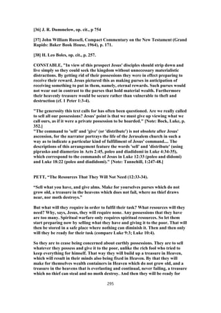 [36] J. R. Dummelow, op. cit., p 754
[37] John William Russell, Compact Commentary on the New Testament (Grand
Rapids: Baker Book House, 1964), p. 171.
[38] H. Leo Boles, op. cit., p. 257.
CONSTABLE, "In view of this prospect Jesus' disciples should strip down and
live simply so they could seek the kingdom without unnecessary materialistic
distractions. By getting rid of their possessions they were in effect preparing to
receive their reward. Jesus pictured this as making purses in anticipation of
receiving something to put in them, namely, eternal rewards. Such purses would
not wear out in contrast to the purses that hold material wealth. Furthermore
their heavenly treasure would be secure rather than vulnerable to theft and
destruction (cf. 1 Peter 1:3-4).
"The generosity this text calls for has often been questioned. Are we really called
to sell all our possessions? Jesus' point is that we must give up viewing what we
call ours, as if it were a private possession to be hoarded." [Note: Bock, Luke, p.
352.]
"The command to 'sell' and 'give' (or 'distribute') is not obsolete after Jesus'
ascension, for the narrator portrays the life of the Jerusalem church in such a
way as to indicate a particular kind of fulfillment of Jesus' command.... The
descriptions of this arrangement feature the words 'sell' and 'distribute' (using
piprasko and diamerizo in Acts 2:45, poleo and diadidomi in Luke 4:34-35),
which correspond to the commands of Jesus in Luke 12:33 (poleo and didomi)
and Luke 18:22 (poleo and diadidomi)." [Note: Tannehill, 1:247-48.]
PETT, “The Resources That They Will Not Need (12:33-34).
“Sell what you have, and give alms. Make for yourselves purses which do not
grow old, a treasure in the heavens which does not fail, where no thief draws
near, nor moth destroys.”
But what will they require in order to fulfil their task? What resources will they
need? Why, says, Jesus, they will require none. Any possessions that they have
are too many. Spiritual warfare only requires spiritual resources. So let them
start preparing now by selling what they have and giving it to the poor. That will
then be stored in a safe place where nothing can diminish it. Then and then only
will they be ready for their task (compare Luke 9:3; Luke 10:4).
So they are to cease being concerned about earthly possessions. They are to sell
whatever they possess and give it to the poor, unlike the rich fool who tried to
keep everything for himself. That way they will build up a treasure in Heaven,
which will result in their minds also being fixed in Heaven. By that they will
make for themselves wealth containers in Heaven which do not grow old, and a
treasure in the heavens that is everlasting and continual, never failing, a treasure
which no thief can steal and no moth destroy. And then they will be ready for
295
 