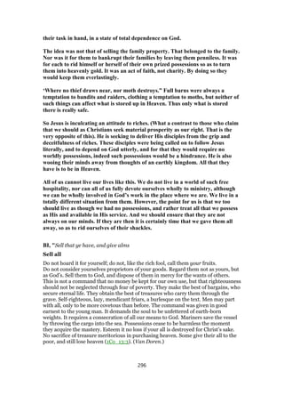 their task in hand, in a state of total dependence on God.
The idea was not that of selling the family property. That belonged to the family.
Nor was it for them to bankrupt their families by leaving them penniless. It was
for each to rid himself or herself of their own prized possessions so as to turn
them into heavenly gold. It was an act of faith, not charity. By doing so they
would keep them everlastingly.
‘Where no thief draws near, nor moth destroys.” Full barns were always a
temptation to bandits and raiders, clothing a temptation to moths, but neither of
such things can affect what is stored up in Heaven. Thus only what is stored
there is really safe.
So Jesus is inculcating an attitude to riches. (What a contrast to those who claim
that we should as Christians seek material prosperity as our right. That is the
very opposite of this). He is seeking to deliver His disciples from the grip and
deceitfulness of riches. These disciples were being called on to follow Jesus
literally, and to depend on God utterly, and for that they would require no
worldly possessions, indeed such possessions would be a hindrance. He is also
wooing their minds away from thoughts of an earthly kingdom. All that they
have is to be in Heaven.
All of us cannot live our lives like this. We do not live in a world of such free
hospitality, nor can all of us fully devote ourselves wholly to ministry, although
we can be wholly involved in God’s work in the place where we are. We live in a
totally different situation from them. However, the point for us is that we too
should live as though we had no possessions, and rather treat all that we possess
as His and available in His service. And we should ensure that they are not
always on our minds. If they are then it is certainly time that we gave them all
away, so as to rid ourselves of their shackles.
BI, "Sell that ye have, and give alms
Sell all
Do not hoard it for yourself; do not, like the rich fool, call them your fruits.
Do not consider yourselves proprietors of your goods. Regard them not as yours, but
as God’s. Sell them to God, and dispose of them in mercy for the wants of others.
This is not a command that no money be kept for our own use, but that righteousness
should not be neglected through fear of poverty. They make the best of bargains, who
secure eternal life. They obtain the best of treasures who carry them through the
grave. Self-righteous, lazy, mendicant friars, a burlesque on the text. Men may part
with all, only to be more covetous than before. The command was given in good
earnest to the young man. It demands the soul to be unfettered of earth-born
weights. It requires a consecration of all our means to God. Mariners save the vessel
by throwing the cargo into the sea. Possessions cease to be harmless the moment
they acquire the mastery. Esteem it no loss if your all is destroyed for Christ’s sake.
No sacrifice of treasure meritorious in purchasing heaven. Some give their all to the
poor, and still lose heaven (1Co_13:3). (Van Doren.)
296
 