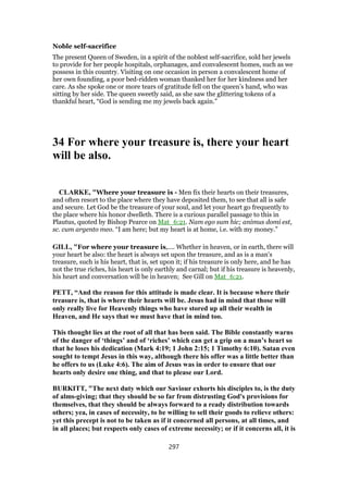 Noble self-sacrifice
The present Queen of Sweden, in a spirit of the noblest self-sacrifice, sold her jewels
to provide for her people hospitals, orphanages, and convalescent homes, such as we
possess in this country. Visiting on one occasion in person a convalescent home of
her own founding, a poor bed-ridden woman thanked her for her kindness and her
care. As she spoke one or more tears of gratitude fell on the queen’s hand, who was
sitting by her side. The queen sweetly said, as she saw the glittering tokens of a
thankful heart, “God is sending me my jewels back again.”
34 For where your treasure is, there your heart
will be also.
CLARKE, "Where your treasure is - Men fix their hearts on their treasures,
and often resort to the place where they have deposited them, to see that all is safe
and secure. Let God be the treasure of your soul, and let your heart go frequently to
the place where his honor dwelleth. There is a curious parallel passage to this in
Plautus, quoted by Bishop Pearce on Mat_6:21. Nam ego sum hic; animus domi est,
sc. cum argento meo. “I am here; but my heart is at home, i.e. with my money.”
GILL, "For where your treasure is,.... Whether in heaven, or in earth, there will
your heart be also: the heart is always set upon the treasure, and as is a man's
treasure, such is his heart, that is, set upon it; if his treasure is only here, and he has
not the true riches, his heart is only earthly and carnal; but if his treasure is heavenly,
his heart and conversation will be in heaven; See Gill on Mat_6:21.
PETT, “And the reason for this attitude is made clear. It is because where their
treasure is, that is where their hearts will be. Jesus had in mind that those will
only really live for Heavenly things who have stored up all their wealth in
Heaven, and He says that we must have that in mind too.
This thought lies at the root of all that has been said. The Bible constantly warns
of the danger of ‘things’ and of ‘riches’ which can get a grip on a man’s heart so
that he loses his dedication (Mark 4:19; 1 John 2:15; 1 Timothy 6:10). Satan even
sought to tempt Jesus in this way, although there his offer was a little better than
he offers to us (Luke 4:6). The aim of Jesus was in order to ensure that our
hearts only desire one thing, and that to please our Lord.
BURKITT, "The next duty which our Saviour exhorts his disciples to, is the duty
of alms-giving; that they should be so far from distrusting God's provisions for
themselves, that they should be always forward to a ready distribution towards
others; yea, in cases of necessity, to be willing to sell their goods to relieve others:
yet this precept is not to be taken as if it concerned all persons, at all times, and
in all places; but respects only cases of extreme necessity; or if it concerns all, it is
297
 