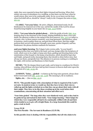 night, they were expected to keep their lights trimmed and burning. When their
master was away in attendance on a wedding, as they knew not the hour when he
would return, they were to be continually ready. So we, as we know not the hour
when God shall call us, should be “always” ready to die. Compare the notes at Mat_
25:1-13.
CLARKE, "Let your loins - Be active, diligent, determined ready; let all
hinderances be removed out of the way; and let the candle of the Lord be always
found burning brightly in your hand. See on Luk_12:37 (note).
GILL, "Let your loins be girded about,.... With the girdle of truth, Eph_6:14
keeping close to the doctrines of the Gospel, abiding faithfully by them, even unto
death: the allusion is either to the eating of the first passover, Exo_12:11 or rather to
servants, who, in these eastern countries, wore long garments; and therefore, when
in business, used to gather them up, and gird them about them, that they might
perform their service with greater strength, more ease, quicker dispatch, and less
hinderance: the phrase denotes readiness for business:
and your lights burning. The Vulgate Latin version adds, "in your hands";
meaning torches that were held in the hand: and may design either the Scriptures of
truth, which were to be a light or lamp unto them, guiding and directing them in the
ministration of the Gospel; or the lamps of profession, which should be kept clear
and bright, and good works, becoming them, that should so shine before men, that
all may see them, and glorify God. The allusion is to persons waiting at a wedding in
the night, with torches and flambeaus in their hands.
HENRY, "III. He charges them to get ready, and to keep in a readiness for Christ's
coming, when all those who have laid up their treasure in heaven shall enter upon the
enjoyment of it, Luk_12:35, etc.
JAMISON, "loins ... girded — to fasten up the long outer garment, always done
before travel and work (2Ki_4:29; Act_12:8). The meaning is, Be in readiness.
lights, etc. — (See on Mat_25:1).
PETT, “The parable begins with a description of what is required of the Lord’s
servants. In modern terms we would say that they have to have their sleeves
rolled up and the lights switched on so that they can go about their tasks with all
their might. They have to be like those swotting up in the week before their
examinations, concentrating all their attention and effort on it.
‘Your loins girded.’ The long robes they wore hindered work, and so they had to
be gathered up and tucked in their belts. ‘Your lamps burning.’ Their lamps for
which they were responsible all had to be continually refilled with oil and their
wicks tended so as to give off a bright flame. In a large household this could be
quite a task in itself.
Verses 35-38
The First Parable - The Servants in Readiness (12:35-38).
In this parable Jesus is dealing with the responsibility that all who claim to be
299
 