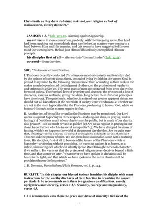 Christianity as they do in Judaism; make not your religion a cloak of
maliciousness, as they do theirs."
JAMISON 1-3, "Luk_12:1-12. Warning against hypocrisy.
meantime — in close connection, probably, with the foregoing scene. Our Lord
had been speaking out more plainly than ever before, as matters were coming to a
head between Him and His enemies, and this seems to have suggested to His own
mind the warning here. He had just Himself illustriously exemplified His own
precepts.
his disciples first of all — afterwards to “the multitudes” (Luk_12:54).
covered — from the view.
SBC, “Profession without Practice.
I. That even decently conducted Christians are most extensively and fearfully ruled
by the opinion of society about them, instead of living by faith in the unseen God, is
proved to my mind by the following circumstance: that, according as their rank in life
makes men independent of the judgment of others, so the profession of regularity
and strictness is given up. The great mass of men are protected from gross sin by the
forms of society. The received laws of propriety and decency, the prospect of a loss of
character, stand as sentinels, giving the alarm, long before their Christian principles
have time to act. The question is, whether, in spite of our greater apparent virtue, we
should not fall like others, if the restraints of society were withdrawn i.e. whether we
are not in the main hypocrites like the Pharisees, professing to honour God, while we
honour Him only so far as men require it of us.
II. Another test of being like or unlike the Pharisees may be mentioned. Our Lord
warns us against hypocrisy in three respects—in doing our alms, in praying, and in
fasting. (1) Doubtless much of our charity must be public, but is much of our charity
also private?—is it as much private as public? (2) Are we as regular in praying in our
closet to our Father which is in secret as in public? (3) We have dropped the show of
fasting, which it so happens the world at the present day derides. Are we quite sure
that, if fasting were in honour, we should not begin to hold fasts as the Pharisees?
Thus we seek the praise of men. We see, then, how seasonable is our Lord’s warning
to us, His disciples, first of all to beware of the leaven of the Pharisees which is
hypocrisy—professing without practising. He warns us against it as leaven, as a
subtle, insinuating evil which will silently spread itself through the whole character,
if we suffer it. He warns us that the pretence of religion never deceives beyond a little
time, and that sooner or later, "whatsoever we have spoken in darkness shall be
heard in the light, and that which we have spoken in the ear in closets shall be
proclaimed upon the housetops."
J. H. Newman, Parochial and Plain Sermons, vol. i., p. 124.
BURLITT, "In this chapter our blessed Saviour furnishes his diciples with many
instructions for the worthy discharge of their function in preaching the gospel;
particularly he recommends unto them two gracious qualifications, namely,
uprightness and sincerity, verses 1,2,3. Secondly, courage and magnanimity,
verses 4,5.
1. He recommends unto them the grace and virtue of sincerity: Beware of the
3
 