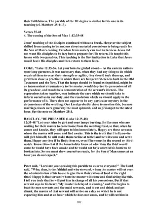 their faithfulness. The parable of the 10 virgins is similar to this one in its
teaching (cf. Matthew 25:1-13).
Verses 35-48
4. The coming of the Son of Man 1:12:35-48
Jesus' teaching of the disciples continued without a break. However the subject
shifted from ceasing to be anxious about material possessions to being ready for
the Son of Man's coming. Freedom from anxiety can lead to laziness. Jesus did
not want His disciples to be lazy but to prepare for His return. He taught this
lesson with two parables. This teaching is the first indication in Luke that Jesus
would leave His disciples and then return to them later.
COKE, “Luke 12:35-36. Let your loins be girded about— As the eastern nations
wore long garments, it was necessary that, when they had any thing to do which
required them to exert their strength or agility, they should tuck them up, and
gird them close; a practice to which there are frequent references both in the Old
Testament and the New. That the lamps should be found extinguished, might be
an inconvenient circumstance to the master, would deprive his procession of all
its grandeur, and would be a demonstration of the servant's idleness. The
expressions taken together, may intimate the care which we should take to
inform ourselves in our duty, and the resolution which we should apply to the
performance of it. There does not appear to be any particular mystery in the
circumstance of the wedding. Our Lord probably chose to mention this, because
marriage-feasts were generally the most splendid, and so prolonged to the latest
hour. See the note on Matthew 25:1.
BARCLAY, "BE PREPARED (Luke 12:35-48)
12:35-48 "Let your loins be girt and your lamps burning. Be like men who are
waiting for their master to come home from the wedding feast, so that, when he
comes and knocks, they will open to him immediately. Happy are those servants
whom the master will come and find awake. This is the truth that I tell you--he
will gird himself; he will make them recline at table; and he will come and serve
them. Happy are they if he finds them so, even if he comes in the second or third
watch. Know this--that if the householder knew at what time the thief would
come he would have been awake and he would not have allowed his home to be
broken into. So you must show yourselves ready, for the Son of Man comes at an
hour you do not expect."
Peter said, "Lord are you speaking this parable to us or to everyone?" The Lord
said, "Who, then, is the faithful and wise steward, whom the master will set over
the administration of his house to give them their ration of food at the right
time? Happy is that servant whom the master will come and find acting like this.
I tell you truly that he will put him in charge of all his possessions. But if that
servant says in his heart, 'My master is delayed in coming,' and if he begins to
beat the men servants and the maid servants, and to eat and drink and get
drunk, the master of that servant will arrive on a day on which he is not
expecting him and at an hour which he does not know, and he will cut him in
302
 