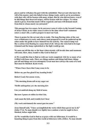 pieces and he will place his part with the unfaithful. That servant who knew the
will of his master, and who failed to have things ready, and to act in accordance
with that will, will be beaten with many stripes. But he who did not know, even if
he did things that deserved stripes, will be beaten with few stripes. To whom
much is given, from him much will be required; and men will demand much
from him to whom much was entrusted."
This passage has two senses. In its narrower sense it refers to the Second Coming
of Jesus Christ; in its wider sense it refers to the time when God's summons
enters a man's life, a call to prepare to meet our God.
There is praise for the servant who is ready. The long flowing robes of the east
were a hindrance to work; and when a man prepared to work he gathered up his
robes under his girdle to leave himself free for activity. The eastern lamp was
like a cotton wick floating in a sauce-boat of oil. Always the wick had to be kept
trimmed and the lamp replenished or the light would go out.
No man can tell the day or the hour when eternity will invade time and summons
will come. How, then, would we like God to find us?
(i) We would like him to find us with our work completed. Life for so many of us
is filled with loose ends. There are things undone and things half done; things
put off and things not even attempted. Great men have always the sense of a task
that must be finished. Keats wrote,
"When I have fears that I may cease to be
Before my pen has glean'd my teeming brain."
Robert Louis Stevenson wrote,
"The morning drum-call on my eager ear
Thrills unforgotten yet; the morning dew
Lies yet undried along my field of noon.
But now I pause at whiles in what I do,
And count the bell, and tremble lest I hear
(My work untrimmed) the sunset gun too soon."
Jesus himself said, "I have accomplished the work which thou gavest me to do"
(John 17:4). No man should ever lightly leave undone a task he ought to have
finished, before night falls.
(ii) We would like God to find us at peace with our fellowmen. It would be a
haunting thing to pass from this world at bitterness with a fellow. No man should
303
 