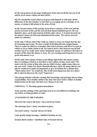 let the sun go down on his anger (Ephesians 4:26), least of all the last sun of all
and he never knows which sun that will be.
(iii) We should like God to find us at peace with himself. It will make all the
difference at the last whether we feel that we are going out to a stranger or an
enemy, or going to fall asleep in the arms of God.
In the second section of this passage Jesus draws a picture of the wise and the
unwise steward. In the east the steward had almost unlimited power. He was
himself a slave, yet he had control of all the other slaves. A trusted steward ran
his master's house for him and administered his estate. The unwise steward
made two mistakes.
(i) He said, I will do what I like while my master is away; he forgot that the day
of reckoning must come. We have a habit of dividing life into compartments.
There is a part in which we remember that God is present; and there is a part in
which we never think of him at all. We tend to draw a line between sacred and
secular; but if we really know what Christianity means we will know that there is
no part of life when the master is away. We are working and living forever in our
great task-master's eye.
(ii) He said, I have plenty of time to put things right before the master comes;
there is nothing so fatal as to feel that we have plenty of time. Jesus said, "We
must work the works of him who sent me while it is day; night comes when no
one can work" (John 9:4). Denis Mackail tells how, when Sir James Barrie was
old, he would never make arrangements or give invitations for a distant date.
"Short notice now!" he would say. One of the most dangerous days in a man's
life is when he discovers the word "tomorrow."
The passage finishes with the warning that knowledge and privilege always bring
responsibility. Sin is doubly sinful to the man who knew better; failure is doubly
blameworthy in the man who had every chance to do well.
COFFMAN, “V. Warning against unreadiness.
Jesus used the analogy of the marriage feast in several different teachings, the
one before us being peculiar to Luke.
ANALOGIES IN THE PARABLE
The lord who went to the feast = the Lord Jesus Christ.
The marriage feast = Jesus' ascension to glory.
The lord's return = Second Advent of Christ.
Loins girded, lamps burning = faithful Christian service.
Second, third watches = indefinite time of Second Advent.
304
 