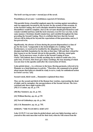 The lord's serving servants = eternal joys of the saved.
Watchfulness of servants = watchfulness expected of Christians.
This parable forms a beautiful emphasis upon the warning against unreadiness
and was apparently invented by the Saviour for the sermon of this occasion. If,
at the Second Coming, the Lord's disciples should be found unprepared, their
discomfiture would be complete. Just as the servants should gird themselves and
remain watchful and busy until the lord returned, even if it was very late, in the
same manner, Christians should remain busy and watchful throughout the time
preceding the Second Coming. There is a definite hint here that the Second
Advent will be delayed far beyond the expectations of that generation, and so, it
has proved to be.
Significantly, the absence of Jesus during the present dispensation is a time of
joy for the Lord, "comparable to the festal delights of a wedding."[39]
Furthermore, we need not be troubled by the allegations of some that "the
disciples had little foundation for the idea at that time,"[40] and their refusal for
that reason to see the Second Advent in this parable. As Barclay stated quite
flatly, "In its narrower sense, it refers to the Second Coming of Jesus
Christ."[41] Indeed, there is hardly anything else to which it could refer. It is
quite true, of course, that Jesus gave many teachings, the true meaning of which
was not clear to the apostles until after the resurrection of Christ.
Loins girded about ... is a reference to the loose, flowing garments, referred to by
Plummer as a fatal hindrance to activity. "Therefore, the command to be girded
about means that believers should be ready to serve, ready for unhindered action
in Christ's service."[42]
Second watch, third watch ... Dummelow explained these thus:
They are the second and third of the Roman four watches, representing the dead
of night, and by metaphor, the unexpectedness of the Second Advent. The Jews
reckoned only three night watches.[43]
[39] J. S. Lamar, op. cit., p. 179.
[40] Ray Summers, op. cit., p. 161.
[41] William Barclay, op. cit., p 170
[42] Norval Geldenhuys, op. cit., p. 364.
[43] J. R. Dummelow, op. cit., p. 755.
SIMEON, "THE WATCHFUL SERVANT
Luke 12:35-37. Let your loins be girded about, and your lights burning; and ye
yourselves like unto men that wait for their lord, when he will return from the
305
 