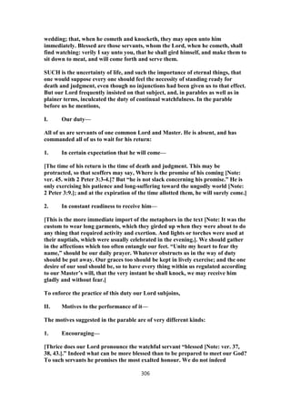 wedding; that, when he cometh and knocketh, they may open unto him
immediately. Blessed are those servants, whom the Lord, when he cometh, shall
find watching: verily I say unto you, that he shall gird himself, and make them to
sit down to meat, and will come forth and serve them.
SUCH is the uncertainty of life, and such the importance of eternal things, that
one would suppose every one should feel the necessity of standing ready for
death and judgment, even though no injunctions had been given us to that effect.
But our Lord frequently insisted on that subject, and, in parables as well as in
plainer terms, inculcated the duty of continual watchfulness. In the parable
before us he mentions,
I. Our duty—
All of us are servants of one common Lord and Master. He is absent, and has
commanded all of us to wait for his return:
1. In certain expectation that he will come—
[The time of his return is the time of death and judgment. This may be
protracted, so that scoffers may say, Where is the promise of his coming [Note:
ver. 45. with 2 Peter 3:3-4.]? But “he is not slack concerning his promise.” He is
only exercising his patience and long-suffering toward the ungodly world [Note:
2 Peter 3:9.]; and at the expiration of the time allotted them, he will surely come.]
2. In constant readiness to receive him—
[This is the more immediate import of the metaphors in the text [Note: It was the
custom to wear long garments, which they girded up when they were about to do
any thing that required activity and exertion. And lights or torches were used at
their nuptials, which were usually celebrated in the evening.]. We should gather
in the affections which too often entangle our feet. “Unite my heart to fear thy
name,” should be our daily prayer. Whatever obstructs us in the way of duty
should be put away. Our graces too should be kept in lively exercise; and the one
desire of our soul should be, so to have every thing within us regulated according
to our Master’s will, that the very instant he shall knock, we may receive him
gladly and without fear.]
To enforce the practice of this duty our Lord subjoins,
II. Motives to the performance of it—
The motives suggested in the parable are of very different kinds:
1. Encouraging—
[Thrice does our Lord pronounce the watchful servant “blessed [Note: ver. 37,
38, 43.].” Indeed what can be more blessed than to be prepared to meet our God?
To such servants he promises the most exalted honour. We do not indeed
306
 