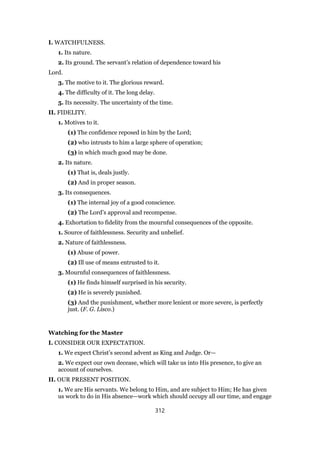 I. WATCHFULNESS.
1. Its nature.
2. Its ground. The servant’s relation of dependence toward his
Lord.
3. The motive to it. The glorious reward.
4. The difficulty of it. The long delay.
5. Its necessity. The uncertainty of the time.
II. FIDELITY.
1. Motives to it.
(1) The confidence reposed in him by the Lord;
(2) who intrusts to him a large sphere of operation;
(3) in which much good may be done.
2. Its nature.
(1) That is, deals justly.
(2) And in proper season.
3. Its consequences.
(1) The internal joy of a good conscience.
(2) The Lord’s approval and recompense.
4. Exhortation to fidelity from the mournful consequences of the opposite.
1. Source of faithlessness. Security and unbelief.
2. Nature of faithlessness.
(1) Abuse of power.
(2) Ill use of means entrusted to it.
3. Mournful consequences of faithlessness.
(1) He finds himself surprised in his security.
(2) He is severely punished.
(3) And the punishment, whether more lenient or more severe, is perfectly
just. (F. G. Lisco.)
Watching for the Master
I. CONSIDER OUR EXPECTATION.
1. We expect Christ’s second advent as King and Judge. Or—
2. We expect our own decease, which will take us into His presence, to give an
account of ourselves.
II. OUR PRESENT POSITION.
1. We are His servants. We belong to Him, and are subject to Him; He has given
us work to do in His absence—work which should occupy all our time, and engage
312
 