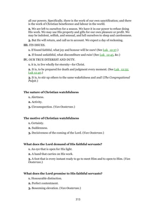 all our powers. Specifically, there is the work of our own sanctification; and there
is the work of Christian beneficence and labour in the world.
2. We are left to ourselves for a season. We have it in our power to refuse doing
His work. We may use His property and gifts for our own pleasure or profit. We
may be indolent, selfish, and sensual, and lull ourselves to sleep and carelessness.
3. But He will return, and call us to account. We expect a day of reckoning.
III. ITS ISSUES.
1. If found faithful, what joy and honour will be ours! (See Luk_12:37.)
2. If found unfaithful, what discomfiture and ruin! (See Luk_12:45, &c.)
IV. OUR TRUE INTEREST AND DUTY.
1. it is, to live wholly for eternity—for Christ.
2. It is, to be prepared for death and judgment every moment. (See Luk_12:35;
Luk 12:40.)
3. It is, to stir up others to the same wakefulness and zeal! (The Congregational
Pulpit.)
The nature of Christian watchfulness
1. Alertness.
2. Activity.
3. Circumspection. (Van Oosterzee.)
The motive of Christian watchfulness
1. Certainty.
2. Suddenness.
3. Decisiveness of the coming of the Lord. (Van Oosterzee.)
What does the Lord demand of His faithful servants?
1. An eye that is open for His light.
2. A hand that carries on His work.
3. A foot that is every instant ready to go to meet Him and to open to Him. (Van
Oosterzee.)
What does the Lord promise to His faithful servants?
1. Honourable distinction.
2. Perfect contentment.
3. Beseeming elevation. (Van Oosterzee.)
313
 