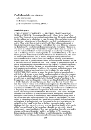 Watchfulness in its true character
1. Its inner essence.
2. Its blessed consequences.
3. Its indispensable universality. (Arndt.)
Irresistible grace
I. THE REPRESENTATION WHICH IS HERE GIVEN OF GOD’S MODE OF
DEALING WITH MEN. “He cometh and knocketh.” Where? At the “door” of our
hearts. Then the door is by nature closed against God. And this applies equally to all.
We allow all that can be asked of us, in regard to a vast difference between man and
man; but only with reference to their characters and their conduct as members of
society. When we try them by their love to God, by their willingness to submit to
Him, by their desire to please Him, we contend that there is no difference whatever,
but that all must be equally included under one emphatic description—“Enemies in
your minds by wicked works.” This truth it is which we derive from the words of our
text—the truth that the heart of every one amongst us is naturally barred against
God, so that though it will be readily opened at the touch of friendship, or the call of
distress, yet does it obstinately exclude that Creator and that Benefactor, who alone
can fill its mighty capacities. And, if the text thus pourtray to you the natural
condition of the human heart, it shows you, with equal accuracy, by what kind of
manner Christ tries to gain the entrance which is wickedly denied. We speak not yet
of the mode, in which it may be said, that Christ “knocks” at the door of the heart. We
confine ourselves simply to the representation that no kind of violence is employed;
there is nothing like forcing the door; but when Christ has “knocked,” it still rests
with man to determine whether he will obey the summons, and let in the guest. You
will all admit that there is nothing in the text which looks like what is called
IRRESISTIBLE ONCE; nothing to favour the opinion that there is any inteference
with the free will of man, in order that he may be compelled or induced to renounce
what is evil, and embrace what is good. The representation is purely that of such an
appeal to man as man is quite at liberty to withstand. There is a “knocking” at the
door; perhaps a loud knocking, and a continued knocking, but still it is left with man
to decide whether he will hear the voice and throw open the door. It is very clear
from this, whatever we may hold as to human corruption and disability, that none of
us can be excusable in being still unconverted and at enmity with God. If Christ have
only “knocked” (and this can hardly be denied by any who have ever heard the sound
of the gospel), the whole blame is chargeable on themselves, if He have not also
entered, and taken possession of the heart. And how does Christ knock? We might
almost say that He knocks by every object in creation, and by every provision in
redemption. Every feature of the landscape, every tree of the forest; every flower of
the garden, every joint and every muscle of my frame—all are gifted with the same
energy, an energy in proclaiming that there is a Supreme Being, infinite in wisdom
and goodness, as well as in might. And through each, therefore, this Being may be
justly affirmed to “knock” at the door of the heart, demanding its love and its
allegiance. And there are modes yet more personal than these, in which God may be
said to “come and knock” at the human heart. Does He not often inflict fatherly
chastisements—removing objects of deep love, and startling those who were sunk in
lethargy, and living as though they had here an “abiding city” by sudden and
distressing dispensations? And if God may be said to knock at the heart by the
visitations of His providence, will you not allow the same in regard of all those
314
 
