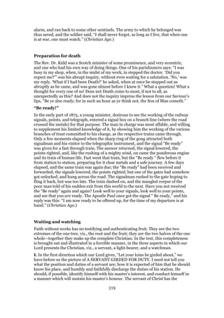 alarm, and ran back to some other sentinels. The army to which he belonged was
thus saved, and the soldier said, “I shall never forget, as long as I live, that when one
is at war, one must watch.” (Christian Age.)
Preparation for death
The Rev. Dr. Kidd was a Scotch minister of some prominence, and very eccentric,
and one who had his own way of doing things. One of his parishioners says: “I was
busy in my shop, when, in the midst of my work, in stepped the doctor. ‘Did you
expect me?’” was his abrupt inquiry, without even waiting for a salutation. ‘No,’ was
my reply. ‘What if I had been Death?’ he asked, when at once he stepped out as
abruptly as he came, and was gone almost before I knew it.” What a question! What a
thought for every one of us! Does not Death come to most, if not to all, as
unexpectedly as this? And does not the inquiry impress the lesson from our Saviour’s
lips, “Be ye also ready; for in such an hour as ye think not, the Son of Man cometh.”
“Be ready!”
In the early part of 1875, a young minister, desirous to see the working of the railway
signals, points, and telegraph, entered a signal box on a branch line (where the road
crossed the metals) for that purpose. The man in charge was most affable, and willing
to supplement his limited knowledge of it, by showing him the working of the various
branches of trust committed to his charge, as the respective trains came through.
Only a few moments elapsed when the sharp ring of the gong attracted both
signalman and his visitor to the telegraphic instrument, and the signal “Be ready”
was given for a fast through train. The answer returned, the signal lowered, the
points righted, and, like the rushing of a mighty wind, on came the ponderous engine
and its train of human life. Fast went that train, but the “Be ready “ flew before it
from station to station, preparing for it clear metals and a safe journey. A few days
elapsed, and the same train was again due; the “Be ready” had been received and
forwarded; the signals lowered, the points righted; but one of the gates had somehow
got unlocked, and hung across the road. The signalman rushed to the gate hoping to
fling it back, but was too late. The train dashed on, and the mangled corpse of the
poor man told of his sudden exit from this world to the next. Have you not received
the “Be ready” again and again? Look well to your signals, look well to your points,
and see that you are ready. The Apostle Paul once got the signal “ Be ready,” and his
reply was this: “I am now ready to be offered up, for the time of my departure is at
hand.” (Christian Age.)
Waiting and watching
Faith without works has no testifying and authenticating fruit. They are the two
extremes of the one tree, viz., the root and the fruit; they are the two halves of the one
whole—together they make up the complete Christian. In the text, this completeness
is brought out and illustrated in a forcible manner, in the three aspects in which our
Lord presents the Christian, viz., a servant, a light-bearer, and a watchman.
I. In the first direction which our Lord gives, “Let your loins be girded about,” we
have before us the picture of A SERVANT GIRDED FOR DUTY. I need not tell you
what the position and duties of a servant are; how it is expected of him that he should
know his place, and humbly and faithfully discharge the duties of his station. He
should, if possible, identify himself with his master’s interest, and conduct himself in
a manner which will sustain his master’s honour. The servant of Christ has the
319
 