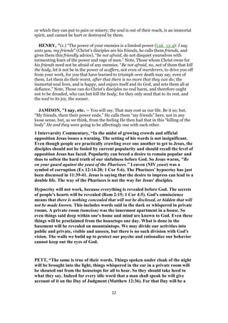 or which they can put to pain or misery; the soul is out of their reach, is an immortal
spirit, and cannot be hurt or destroyed by them.
HENRY, "(1.) “The power of your enemies is a limited power (Luk_12:4): I say
unto you, my friends” (Christ's disciples are his friends, he calls them friends, and
gives them this friendly advice), “be not afraid, do not disquiet yourselves with
tormenting fears of the power and rage of men.” Note, Those whom Christ owns for
his friends need not be afraid of any enemies. “Be not afraid, no, not of them that kill
the body, let it not be in the power of scoffers, not even of murderers, to drive you off
from your work, for you that have learned to triumph over death may say, even of
them, Let them do their worst, after that there is no more that they can do; the
immortal soul lives, and is happy, and enjoys itself and its God, and sets them all at
defiance.” Note, Those can do Christ's disciples no real harm, and therefore ought
not to be dreaded, who can but kill the body; for they only send that to its rest, and
the soul to its joy, the sooner.
JAMISON, "I say, etc. — You will say, That may cost us our life. Be it so; but,
“My friends, there their power ends.” He calls them “my friends” here, not in any
loose sense, but, as we think, from the feeling He then had that in this “killing of the
body” He and they were going to be affectingly one with each other.
1 Intervarsity Commentary, “In the midst of growing crowds and official
opposition Jesus issues a warning. The setting of his words is not insignificant.
Even though people are practically crawling over one another to get to Jesus, the
disciples should not be fooled by current popularity and should recall the level of
opposition Jesus has faced. Popularity can breed a desire to remain popular and
thus to soften the hard truth of our sinfulness before God. So Jesus warns, "Be
on your guard against the yeast of the Pharisees." Leaven (NIV yeast) was a
symbol of corruption (Ex 12:14-20; 1 Cor 5:6). The Pharisees' hypocrisy has just
been discussed in 11:39-41. Jesus is saying that the desire to impress can lead to a
double life. The way of the Pharisees is not the way for Jesus' disciples.
Hypocrisy will not work, because everything is revealed before God. The secrets
of people's hearts will be revealed (Rom 2:15; 1 Cor 4:5). God's omniscience
means that there is nothing concealed that will not be disclosed, or hidden that will
not be made known. This includes words said in the dark or whispered in private
rooms. A private room (tameion) was the innermost apartment in a house. So
even things said deep within one's home and mind are known to God. Even these
things will be proclaimed from the housetops one day. What is done in the
basement will be revealed on mountaintops. We may divide our activities into
public and private, visible and unseen, but there is no such division with God's
vision. The walls we build up to protect our psyche and rationalize our behavior
cannot keep out the eyes of God.
PETT, “The same is true of their words. Things spoken under cloak of the night
will be brought into the light, things whispered in the ear in a private room will
be shouted out from the housetops for all to hear. So they should take heed to
what they say. Indeed for every idle word that a man shall speak he will give
account of it on the Day of Judgment (Matthew 12:36). For that Day will be a
32
 