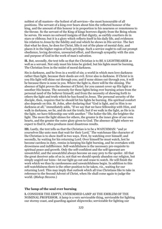 noblest of all masters—the holiest of all services—the most honourable of all
positions. The servant of a king ever bears about him the reflected honour of the
king, and the amount of this honour is in proportion to his nearness or remoteness to
the throne. So the servant of the King of kings borrows dignity from the Being whom
he serves. He wears no outward insignia of that dignity, as earthly courtiers do in
stars or ribbons; but it is a glory which reflects itself in his daily life, and evidences
his relation to Jesus by the fidelity and zeal which he shows in His service. The fact
that what he does, he does for Christ, lifts it out of the plane of menial duty, and
places it in the higher region of holy privilege. Such a service ought to call out prompt
obedience, loving devotion, unwearied effort, and thorough sympathy with the aim
and purpose of God in the work of man’s salvation.
II. But, secondly, the text tells us that the Christian is to BE A LIGHTBEARER as
well as a servant. Not only must his loins be girded, but his lights must be burning,
The Christian lives in the midst of moral darkness.
Sin is darkness, and he lives in a world of sin; a world in which men love darkness
rather than light, because their deeds are evil. Error also is darkness. If Christ is in
you His light will shine out through you; and if none shines out through you, it will
be because there is none in you. Where the light is, there will be the shining. The
absence of light proves the absence of Christ; for you cannot cover up His light or
smother His beams. The necessity for these lights being ever burning arises from the
personal need of the believer himself; and from the necessity of showing forth to
others the light and truth which he has found in Jesus. The personal security of the
disciple, then, requires that he should let his lights be burning. His spiritual comfort
also depends on this. St. John, after declaring that “God is light, and in Him is no
darkness at all,” immediately adds, “If we say that we have fellowship with Him, and
walk in darkness, we lie, and do not the truth; but if we walk in the light, as He is in
the light, we have fellowship one with another.” The holier the life, the brighter the
light. The more the light shines for others, the greater is the inner glow of our own
hearts, and the greater the outer glory given to God. The absence of light where we
expect to find it, often produces most disastrous results.
III. Lastly, the text tells us that the Christian is to be a WATCHMAN: “and ye
yourselves like unto men that wait for their Lord,” The watchman-like character of
the Christian is to show itself in two ways. First, by watching over himself; and
secondly, by waiting for his returning Lord. Over himself he must watch, lest he
become careless in duty, remiss in keeping his light burning, and be overtaken with
drowsiness and indifference. Self-watchfulness is the necessary pre-requisite to
spiritual peace and growth. Only the self-confident and the self-ignorant are
unwatchful; and the unwatchful always become an easy prey to the spoiler. All that
the great deceiver asks of us is; not that we should openly abandon our religion, but
simply ungird our loins—let our light go out and cease to watch. He will finish the
work which we thus by carelessness and unwatchfulness begin. In addition to this
self-watchfulness there is the other position to be taken, viz., waiting for our
returning Lord. This may imply that outlook which all true Christians like to take in
reference to the Second Advent of Christ, when He shall come again to judge the
world. (Bishop Stevens.)
The lamp of the soul ever burning
I. CONSIDER THE EMPTY, UNTRIMMED LAMP AS THE EMBLEM OF THE
NOMINAL PROFESSOR. A lamp is a very serviceable thing, serviceable for lighting
our stormy coast, and guarding against shipwrecks; serviceable for lighting our
320
 