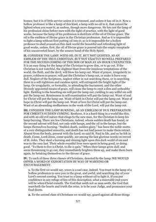 homes; but it is of little service unless it is trimmed, and unless it has oil in it. Now a
hollow professor is like a lamp of this kind, a lamp with no oil in it, that cannot be
lighted when you want it; as useless, though more dangerous. He lets not the lamp of
his profession shine before men with the light of practice, with the light of good
works, because the lamp of his profession is destitute of the oil of Divine grace. The
oil is the emblem of Divine grace in the Christian profession. And as it is impossible
to light a lamp without first putting oil into it; so is it impossible for a hollow
professor to shed around on this dark world the beautiful and refreshing light of
good works, unless, first, the oil of Divine grace is poured into the empty receptacle
of his unconverted heart, by the unseen hand of the Holy Spirit.
II. CONSIDER THE LAMP, WITH OIL IN IT, RUT NOT LIGHTED, AS AN
EMBLEM OF THE TRUE CHRISTIAN, BUT NOT EXACTLY SO WELL PREPARED
FOR THE SECOND COMING OF THE SON OF MAN AT AN HOUR UNEXPECTED.
It is an easy thing for the lamp of the Christian to grow dim, or to go out. If the
Christian is not watchful, the slightest blast from the insidious temptations of the
world, the flesh, and the devil, will blow his lamp out. Want of prayer, irregularity in
prayer, coldness in prayer, will put the Christian’s lamp out, or make it burn very
dull. Neglect of the Scriptures, neglect either in not searching them, or in searching
them in a self-righteous and careless spirit, will extinguish the bright light of the
lamp. Or irregularity, or formality, in attending the Sacrament, and the other
Divinely appointed means of grace, will cause the lamp to emit a dim and unhealthy
light. Yielding to the besetting sin will put the lamp out; yielding to any wilful sin will
put the lamp out. Remissness in self-examination will put the lamp out. Want of zeal
for Christ will put the lamp out. Want of faith in Christ will put the lamp out. Want of
hope in Christ will put the lamp out. Want of love for Christ will put the lamp out.
Want of an abounding stedfastness in the work of the Lord, will put the lamp out.
III. CONSIDER THE LAMP BURNING, AS AN EMBLEM OF DUE PREPARATION
FOR CHRIST’S SUDDEN COMING. Brethren, it is a hard thing in a world like this,
and with an old evil nature that clings to the new man, for the Christian to keep his
lamp burning. There are few Christians, indeed, whom sudden death has found, or
the second advent will find, not only with lamps, and the oil in the lamps, but the
lamps themselves burning. “Sudden death, sudden glory,” has been the noble motto
of a very distinguished minority, and death has not had power to make them retract.
Absent from the body, present with the Lord; so said St. Paul in life, and so he felt in
death. Come, Lord Jesus, come quickly, are among the last glorious words on record
of St. John. They shed a burning and shining light upon this dark world of sin and
woe to the very last. Their whole eventful lives were spent in being good, or doing
good. “To them to live is Christ, to die is gain.” When their lamps grow dull, and
seem threatening to go out, they immediately brighten them up, and make them burn
again, by betaking themselves to the throne of grace.
IV. To each of these three classes of Christians, denoted by the lamp, WE WOULD
OFFER A WORD OF EXHORTATION BY WAY OF WARNING OR
ENCOURAGEMENT.
1. To the first we would say, yours is a sad case, indeed. You trust in the lamp of a
hollow profession to save you in the great, and awful, and searching day of your
Lord’s second coming. You trust to a lamp without oil to light it. If you put
confidence in any refuge of lies of this description, what a miserable end yours
will be when Christ cometh. The God that seeth not as man seeth, the God that
searcheth the hearts and trieth the reins, is to be your Judge, and pronounce your
final doom.
2. To the second class of Christians we would say, guard against all those things
321
 