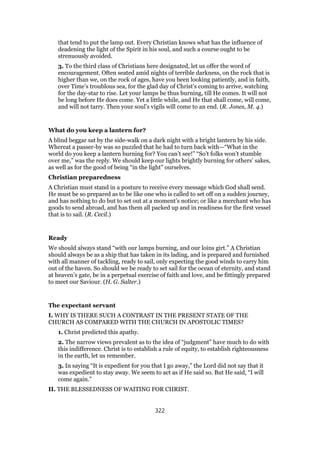that tend to put the lamp out. Every Christian knows what has the influence of
deadening the light of the Spirit in his soul, and such a course ought to be
strenuously avoided.
3. To the third class of Christians here designated, let us offer the word of
encouragement. Often seated amid nights of terrible darkness, on the rock that is
higher than we, on the rock of ages, have you been looking patiently, and in faith,
over Time’s troublous sea, for the glad day of Christ’s coming to arrive, watching
for the day-star to rise. Let your lamps be thus burning, till He comes. It will not
be long before He does come. Yet a little while, and He that shall come, will come,
and will not tarry. Then your soul’s vigils will come to an end. (R. Jones, M. 4.)
What do you keep a lantern for?
A blind beggar sat by the side-walk on a dark night with a bright lantern by his side.
Whereat a passer-by was so puzzled that he had to turn back with—“What in the
world do you keep a lantern burning for? You can’t see!” “So’t folks won’t stumble
over me,” was the reply. We should keep our lights brightly burning for others’ sakes,
as well as for the good of being “in the light” ourselves.
Christian preparedness
A Christian must stand in a posture to receive every message which God shall send.
He must be so prepared as to be like one who is called to set off on a sudden journey,
and has nothing to do but to set out at a moment’s notice; or like a merchant who has
goods to send abroad, and has them all packed up and in readiness for the first vessel
that is to sail. (R. Cecil.)
Ready
We should always stand “with our lamps burning, and our loins girt.” A Christian
should always be as a ship that has taken in its lading, and is prepared and furnished
with all manner of tackling, ready to sail, only expecting the good winds to carry him
out of the haven. So should we be ready to set sail for the ocean of eternity, and stand
at heaven’s gate, be in a perpetual exercise of faith and love, and be fittingly prepared
to meet our Saviour. (H. G. Salter.)
The expectant servant
I. WHY IS THERE SUCH A CONTRAST IN THE PRESENT STATE OF THE
CHURCH AS COMPARED WITH THE CHURCH IN APOSTOLIC TIMES?
1. Christ predicted this apathy.
2. The narrow views prevalent as to the idea of “judgment” have much to do with
this indifference. Christ is to establish a rule of equity, to establish righteousness
in the earth, let us remember.
3. In saying “It is expedient for you that I go away,” the Lord did not say that it
was expedient to stay away. We seem to act as if He said so. But He said, “I will
come again.”
II. THE BLESSEDNESS OF WAITING FOR CHRIST.
322
 