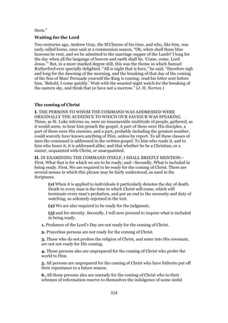 them.”
Waiting for the Lord
Two centuries ago, Andrew Gray, the M’Cheyne of his time, and who, like him, was
early called home, once said at a communion season, “Oh, when shall these blue
heavens be rent, and we be admitted to the marriage supper of the Lamb? I long for
the day when all the language of heaven and earth shall be, ‘Come, come, Lord
Jesus.’” But, in a more marked degree still, this was the theme in which Samuel
Rutherford ever specially delighted. “All is night that is here,” he said; “therefore sigh
and long for the dawning of the morning, and the breaking of that day of the coming
of the Son of Man! Persuade yourself the King is coming: read his letter sent before
him, ‘Behold, I come quickly.’ Wait with the wearied night watch for the breaking of
the eastern sky, and think that ye have not a morrow.” (J. H. Norton.)
The coming of Christ
I. THE PERSONS TO WHOM THE COMMAND WAS ADDRESSED WERE
ORIGINALLY THE AUDIENCE TO WHICH OUR SAVIOUR WAS SPEAKING.
These, as St. Luke informs us, were an innumerable multitude of people, gathered, as
it would seem, to hear him preach the gospel. A part of them were His disciples, a
part of them were His enemies, and a part, probably including the greatest number,
could scarcely have known anything of Him, unless by report. To all these classes of
men the command is addressed in the written gospel. To him who reads it, and to
him who hears it, it is addressed alike; and that whether he be a Christian, or a
sinner, acquainted with Christ, or unacquainted.
II. IN EXAMINING THE COMMAND ITSELF, I SHALL BRIEFLY MENTION—
First, What that is for which we are to be ready; and—Secondly, What is included in
being ready. First, We are required to be ready for the coming of Christ. There are
several senses in which this phrase may be fairly understood, as used in the
Scriptures.
(1) When it is applied to individuals it particularly denotes the day of death.
Death to every man is the time in which Christ will come, which will
terminate every man’s probation, and put an end to the necessity and duty of
watching, so solemnly enjoined in the text.
(2) We are also required to be ready for the judgment;
(3) and for eternity. Secondly, I will now proceed to inquire what is included
in being ready.
1. Profaners of the Lord’s Day are not ready for the coming of Christ.
2. Prayerless persons are not ready for the coming of Christ.
3. Those who do not profess the religion of Christ, and enter into His covenant,
are not not ready for His coming.
4. Those persons also are unprepared for the coming of Christ who prefer the
world to Him.
5. All persons are unprepared for the coming of Christ who have hitherto put off
their repentance to a future season.
6. All those persons also are unready for the coming of Christ who in their
schemes of reformation reserve to themselves the indulgence of some sinful
324
 