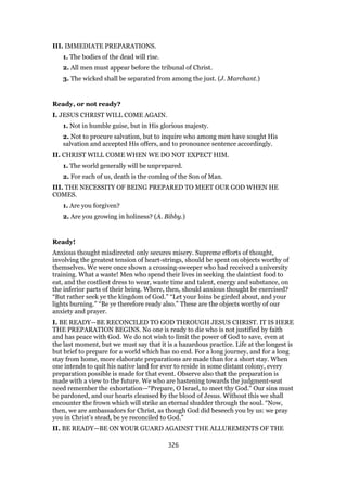 III. IMMEDIATE PREPARATIONS.
1. The bodies of the dead will rise.
2. All men must appear before the tribunal of Christ.
3. The wicked shall be separated from among the just. (J. Marchant.)
Ready, or not ready?
I. JESUS CHRIST WILL COME AGAIN.
1. Not in humble guise, but in His glorious majesty.
2. Not to procure salvation, but to inquire who among men have sought His
salvation and accepted His offers, and to pronounce sentence accordingly.
II. CHRIST WILL COME WHEN WE DO NOT EXPECT HIM.
1. The world generally will be unprepared.
2. For each of us, death is the coming of the Son of Man.
III. THE NECESSITY OF BEING PREPARED TO MEET OUR GOD WHEN HE
COMES.
1. Are you forgiven?
2. Are you growing in holiness? (A. Bibby.)
Ready!
Anxious thought misdirected only secures misery. Supreme efforts of thought,
involving the greatest tension of heart-strings, should be spent on objects worthy of
themselves. We were once shown a crossing-sweeper who had received a university
training. What a waste! Men who spend their lives in seeking the daintiest food to
eat, and the costliest dress to wear, waste time and talent, energy and substance, on
the inferior parts of their being. Where, then, should anxious thought be exercised?
“But rather seek ye the kingdom of God.” “Let your loins be girded about, and your
lights burning.” “Be ye therefore ready also.” These are the objects worthy of our
anxiety and prayer.
I. BE READY—BE RECONCILED TO GOD THROUGH JESUS CHRIST. IT IS HERE
THE PREPARATION BEGINS. No one is ready to die who is not justified by faith
and has peace with God. We do not wish to limit the power of God to save, even at
the last moment, but we must say that it is a hazardous practice. Life at the longest is
but brief to prepare for a world which has no end. For a long journey, and for a long
stay from home, more elaborate preparations are made than for a short stay. When
one intends to quit his native land for ever to reside in some distant colony, every
preparation possible is made for that event. Observe also that the preparation is
made with a view to the future. We who are hastening towards the judgment-seat
need remember the exhortation—“Prepare, O Israel, to meet thy God.” Our sins must
be pardoned, and our hearts cleansed by the blood of Jesus. Without this we shall
encounter the frown which will strike an eternal shudder through the soul. “Now,
then, we are ambassadors for Christ, as though God did beseech you by us: we pray
you in Christ’s stead, be ye reconciled to God.”
II. BE READY—BE ON YOUR GUARD AGAINST THE ALLUREMENTS OF THE
326
 