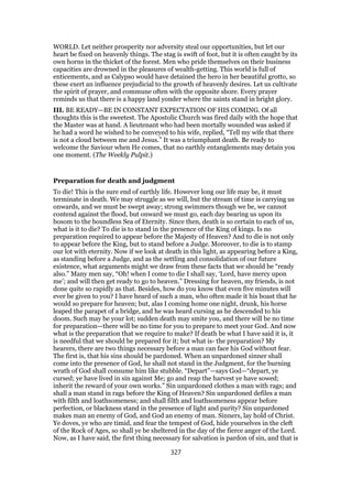 WORLD. Let neither prosperity nor adversity steal our opportunities, but let our
heart be fixed on heavenly things. The stag is swift of foot, but it is often caught by its
own horns in the thicket of the forest. Men who pride themselves on their business
capacities are drowned in the pleasures of wealth-getting. This world is full of
enticements, and as Calypso would have detained the hero in her beautiful grotto, so
these exert an influence prejudicial to the growth of heavenly desires. Let us cultivate
the spirit of prayer, and commune often with the opposite shore. Every prayer
reminds us that there is a happy land yonder where the saints stand in bright glory.
III. BE READY—BE IN CONSTANT EXPECTATION OF HIS COMING. Of all
thoughts this is the sweetest. The Apostolic Church was fired daily with the hope that
the Master was at hand. A lieutenant who had been mortally wounded was asked if
he had a word he wished to be conveyed to his wife, replied, “Tell my wife that there
is not a cloud between me and Jesus.” It was a triumphant death. Be ready to
welcome the Saviour when He comes, that no earthly entanglements may detain you
one moment. (The Weekly Pulpit.)
Preparation for death and judgment
To die! This is the sure end of earthly life. However long our life may be, it must
terminate in death. We may struggle as we will, but the stream of time is carrying us
onwards, and we must be swept away; strong swimmers though we be, we cannot
contend against the flood, but onward we must go, each day bearing us upon its
bosom to the boundless Sea of Eternity. Since then, death is so certain to each of us,
what is it to die? To die is to stand in the presence of the King of kings. Is no
preparation required to appear before the Majesty of Heaven? And to die is not only
to appear before the King, but to stand before a Judge. Moreover, to die is to stamp
our lot with eternity. Now if we look at death in this light, as appearing before a King,
as standing before a Judge, and as the settling and consolidation of our future
existence, what arguments might we draw from these facts that we should be “ready
also.” Many men say, “Oh! when I come to die I shall say, ‘Lord, have mercy upon
me’; and will then get ready to go to heaven.” Dressing for heaven, my friends, is not
done quite so rapidly as that. Besides, how do you know that even five minutes will
ever be given to you? I have heard of such a man, who often made it his boast that he
would so prepare for heaven; but, alas I coming home one night, drunk, his horse
leaped the parapet of a bridge, and he was heard cursing as he descended to his
doom. Such may be your lot; sudden death may smite you, and there will be no time
for preparation—there will be no time for you to prepare to meet your God. And now
what is the preparation that we require to make? If death be what I have said it is, it
is needful that we should be prepared for it; but what is- the preparation? My
hearers, there are two things necessary before a man can face his God without fear.
The first is, that his sins should be pardoned. When an unpardoned sinner shall
come into the presence of God, he shall not stand in the Judgment, for the burning
wrath of God shall consume him like stubble. “Depart”—says God—“depart, ye
cursed; ye have lived in sin against Me; go and reap the harvest ye have sowed;
inherit the reward of your own works.” Sin unpardoned clothes a man with rags; and
shall a man stand in rags before the King of Heaven? Sin unpardoned defiles a man
with filth and loathsomeness; and shall filth and loathsomeness appear before
perfection, or blackness stand in the presence of light and purity? Sin unpardoned
makes man an enemy of God, and God an enemy of man. Sinners, lay hold of Christ.
Ye doves, ye who are timid, and fear the tempest of God, hide yourselves in the cleft
of the Rock of Ages, so shall ye be sheltered in the day of the fierce anger of the Lord.
Now, as I have said, the first thing necessary for salvation is pardon of sin, and that is
327
 