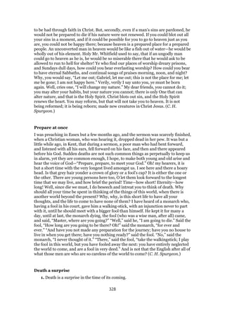 to be had through faith in Christ. But, secondly, even if a man’s sins are pardoned, he
would not be prepared to die if his nature were not renewed. If you could blot out all
your sins in a moment, and if it could be possible for you to go to heaven just as you
are, you could not be happy there; because heaven is a prepared place for a prepared
people. An unconverted man in heaven would be like a fish out of water—he would be
wholly out of his element. Holy Mr. Whitfield used to say, that if an ungodly man
could go to heaven as he is, he would be so miserable there that he would ask to be
allowed to run to hell for shelter! Ye who find our places of worship dreary prisons,
and Sundays dull days, how could you bear everlasting worship? How could you bear
to have eternal Sabbaths, and continual songs of praises morning, noon, and night?
Why, you would say, “Let me out; Gabriel, let me out; this is not the place for me; let
me be gone; I am not happy here.” Verily, verily I say unto you, ye must be born
again. Well, cries one, “I will change my nature.” My dear friends, you cannot do it;
you may alter your habits, but your nature you cannot; there is only One that can
alter nature, and that is the Holy Spirit. Christ blots out sin, and the Holy Spirit
renews the heart. You may reform, but that will not take you to heaven. It is not
being reformed; it is being reborn; made new creatures in Christ Jesus. (C. H.
Spurgeon.)
Prepare at once
I was preaching in Essex but a few months ago, and the sermon was scarcely finished,
when a Christian woman, who was hearing it, dropped dead in her pew. It was but a
little while ago, in Kent, that during a sermon, a poor man who had bent forward,
and listened with all his ears, fell forward on his face, and then and there appeared
before his God. Sudden deaths are not such common things as perpetually to keep us
in alarm, yet they are common enough, I hope, to make both young and old arise and
hear the voice of God—“Prepare, prepare, to meet your God.” Oh! my hearers, it is
but a short time with the very longest lived amongst us. I see here and there a hoary
head. Is that grey hair yonder a crown of glory or a fool’s cap? It is either the one or
the other. There are young persons here too, O let them look forward to the longest
time that we may live, and how brief the period! Time—how short! Eternity—how
long! Well, since die we must, I do beseech and intreat you to think of death. Why
should all your time be spent in thinking of the things of this world, when there is
another world beyond the present? Why, why, is this short life to have all your
thoughts, and the life to come to have none of them? I have heard of a monarch who,
having a fool in his court, gave him a walking-stick, with an injunction never to part
with it, until he should meet with a bigger fool than himself. He kept it for many a
day, until at last, the monarch dying, the fool (who was a wise man, after all) came,
and said, “Master, where are you going?” “Well,” said he, “I am going to die.” Said the
fool, “How long are you going to be there? Oh!” said the monarch, “for ever and
ever.” “And have you not made any preparation for the journey; have you no house to
live in when you get there; have you nothing ready?” said the fool. “No,” said the
monarch, “I never thought of it.” “There,” said the fool, “take the walkingstick; I play
the fool in this world, but you have fooled away the next: you have entirely neglected
the world to come, and are a fool in very deed.” And is not that the English after all of
what those men are who are so careless of the world to come? (C. H. Spurgeon.)
Death a surprise
1. Death is a surprise in the time of its coming.
328
 
