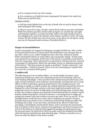 2. It is a surprise in the way of its coming.
3. It is a surprise, as it finds the sinner unprepared. He meant to be ready, but
death was too quick for him.
OBSERVATIONS:
1. God has wisely hidden from us the day of death, that we may be always ready
and watching for His coming.
2. There is never but a step, a breath, a heart-throb, between any man and death!
While the citadel is guarded, and the walls and gates are watched day and night
with sleepless vigilance, an unseen foe lurks within, and with noiseless tread, at
the midnight hour, enters the chamber of the sleeper, and life is extinct. Be ready,
O man! The Son of Man may come at any hour, in any place, by any agency, along
any one of a thousand unseen avenues. (Homiletic Review.)
Danger of unwatchfulness
A great commander was engaged in besieging a strongly fortified city. After a while
he concentrated his forces at a point where the fortifications were stronger than at
any other, and at 2 p.m., under a bright sun and a clear sky, ordered an assault.
When expostulated with by an under officer, the commander replied, “At this point
such a general is in command. At this hour of the day he is invariably accustomed to
retire for a long sleep. When informed of our approach he will deny the fact, and send
a messenger for information. Before the messenger returns we shall gain possession
of the fortress.” The facts turned out exactly as predicted. “Yonder weak point,” said
the commander, “is held by General—There is no use in attempting to surprise him;
he is never for a moment off his guard.”
A sudden call
The following story is by an Indian officer:—It was the height of summer, and a
tropical sun had just set, and a cool, refreshing sea-breeze was blowing, which we
were inhaling with delight. A fever peculiar to the climate had prostrated many of all
ranks, and proved fatal in some instances; and among the convalescents was a young
officer in whom I had taken a great personal interest. His strength, however, not
recruiting as rapidly as could be wished, the medical authorities advised his return to
England for a short furlough; and just as the mess bugle had sounded, and I was
preparing to dress, he came in in high spirits, but with tottering steps, to tell me that,
as that very evening a steamer was expected, he had obtained leave to embark, and he
heartily wished me good-bye. His last words were: “I am going home to-night, and
perhaps the steamer will come in before you leave the mess; if not, see me off.” It was
midnight before we left the mess-room; and on walking to my quarters I found a
lamp burning in my friend’s room. I looked in and found him sleeping soundly, but
breathing very loudly. I went up to him, and found all my efforts to waken him
unavailing. I immediately summoned the doctor, and to my horror he pronounced
him to be dying. In three hours, and just as the signal-gun was fired to announce the
arrival of the steamer in which he had engaged his passage, his spirit passed away.
He was gone home. He had lived to Christ on earth, and by his bedside lay the Bible
which he had just read before he slept that fatal sleep. “Watch ye, therefore, for ye
know not when the Master of the house cometh.”
329
 