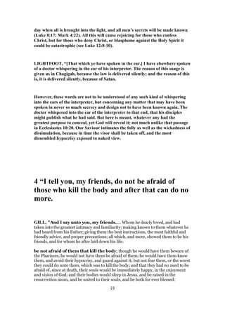 day when all is brought into the light, and all men’s secrets will be made known
(Luke 8:17; Mark 4:22). All this will cause rejoicing for those who confess
Christ, but for those who deny Christ, or blaspheme against the Holy Spirit it
could be catastrophic (see Luke 12:8-10).
LIGHTFOOT, “[That which ye have spoken in the ear.] I have elsewhere spoken
of a doctor whispering in the ear of his interpreter. The reason of this usage is
given us in Chagigah, because the law is delivered silently; and the reason of this
is, it is delivered silently, because of Satan.
However, these words are not to be understood of any such kind of whispering
into the ears of the interpreter, but concerning any matter that may have been
spoken in never so much secrecy and design not to have been known again. The
doctor whispered into the ear of the interpreter to that end, that his disciples
might publish what he had said. But here is meant, whatever any had the
greatest purpose to conceal, yet God will reveal it; not much unlike that passage
in Ecclesiastes 10:20. Our Saviour intimates the folly as well as the wickedness of
dissimulation, because in time the visor shall be taken off, and the most
dissembled hypocrisy exposed to naked view.
4 “I tell you, my friends, do not be afraid of
those who kill the body and after that can do no
more.
GILL, "And I say unto you, my friends,.... Whom he dearly loved, and had
taken into the greatest intimacy and familiarity; making known to them whatever he
had heard from his Father; giving them the best instructions, the most faithful and
friendly advice, and proper precautions; all which, and more, showed them to be his
friends, and for whom he after laid down his life:
be not afraid of them that kill the body; though he would have them beware of
the Pharisees, he would not have them be afraid of them; he would have them know
them, and avoid their hypocrisy, and guard against it; but not fear them, or the worst
they could do unto them, which was to kill the body; and that they had no need to be
afraid of, since at death, their souls would be immediately happy, in the enjoyment
and vision of God; and their bodies would sleep in Jesus, and be raised in the
resurrection morn, and be united to their souls, and be both for ever blessed:
33
 