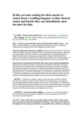 36 like servants waiting for their master to
return from a wedding banquet, so that when he
comes and knocks they can immediately open
the door for him.
CLARKE, "That wait for their lord - See the notes on Mat_25:1 (note), etc.
The wedding - How the Jewish weddings were celebrated, see in the notes on
Mat_8:12 (note); Mat_22:11 (note).
GILL, "And ye yourselves like unto men that wait for their Lord,.... Who
either was at a wedding, or was the bridegroom himself; so be ye in a readiness,
waiting for the coming of Christ, the bridegroom of the church:
when he will return from the wedding, The Syriac version renders it, "from the
house of feasting"; from any entertainment, or from the marriage feast, or rather the
marriage itself, to the bride chamber: so when Christ has, by the preaching of the
Gospel, and the power of his grace, espoused all his elect, he will descend from
heaven, and take them to himself; they shall then be called to the marriage supper of
the Lamb, and enter with him into the nuptial chamber, and be for ever with him:
that when he cometh and knocketh, they may open to him immediately;
and let him in without any delay, as soon as ever he comes to the door; and at the
first knock, open i