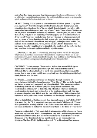 and after that have no more that they can do; they have nothing more to kill,
or which they can put to pain or misery; the soul is out of their reach, is an immortal
spirit, and cannot be hurt or destroyed by them.
HENRY, "Henry, “"The power of your enemies is a limited power. I say unto
you, my friends" (Christ's disciples are his friends, he calls them friends, and
gives them this friendly advice), "be not afraid, do not disquiet yourselves with
tormenting fears of the power and rage of men." Note, Those whom Christ owns
for his friends need not be afraid of any enemies. "Be not afraid, no, not of them
that kill the body, let it not be in the power of scoffers, not even of murderers, to
drive you off from your work, for you that have learned to triumph over death
may say, even of them, Let them do their worst, after that there is no more that
they can do; the immortal soul lives, and is happy, and enjoys itself and its God,
and sets them all at defiance." Note, Those can do Christ's disciples no real
harm, and therefore ought not to be dreaded, who can but kill the body; for they
only send that to its rest, and the soul to its joy, the sooner.
JAMISON, "I say, etc. — You will say, That may cost us our life. Be it so; but,
“My friends, there their power ends.” He calls them “my friends” here, not in any
loose sense, but, as we think, from the feeling He then had that in this “killing of the
body” He and they were going to be affectingly one with each other.
COFFMAN, "In this passage, "Jesus makes it clear that mortal life is by no
means man's most valuable possession."[9] The body is not the real "I."
Although I have a body, the body is not I. Men should learn, therefore, not to
accord fear to men or any earthly powers, which have jurisdiction over the body
alone, but not over the soul.
My friends ... Jesus here contrasted his disciples, through this term of
appreciation, with his Pharisaical enemies. "Fear him ..." The one to be feared in
not Satan, as some have supposed, but Almighty God. "The power to cast into
hell belongs to God, not to Satan."[10] The usage here is similar to "the
condemnation of the devil" (1 Timothy 3:6), which has reference not to any
condemnation the devil may bestow, but to the condemnation which God has
pronounced against him. This is also the view of Harrison, "This refers to God
and not to Satan, for Satan cannot determine the destiny of a human soul."[11]
After he hath killed ... Do these words then have reference to God's KILLING?
In a sense, they do. "It is appointed unto men once to die" (Hebrews 9:27); and
that appointment is surely of God. It is a failure to see this which leads some to
see Satan as the one to be feared; but the whole thesis of the Bible is "Fear God!"
Power to cast into hell ... This word, hell, is a translation of [@gehenna], a Greek
word used by Matthew, Mark, James (James 3:6), and Luke for the place of final
punishment of the wicked. It is the most dreadful word in the Bible. For a full
discussion of the doctrine of eternal punishment, see my Commentary on
Matthew, Matthew 25:41. As Hobbs observed, "If hell is not real fire, as some
34
 