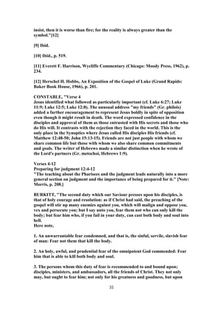 insist, then it is worse than fire; for the reality is always greater than the
symbol."[12]
[9] Ibid.
[10] Ibid., p. 519.
[11] Everett F. Harrison, Wycliffe Commentary (Chicago: Moody Press, 1962), p.
234.
[12] Herschel H. Hobbs, An Exposition of the Gospel of Luke (Grand Rapids:
Baker Book House, 1966), p. 201.
CONSTABLE, "Verse 4
Jesus identified what followed as particularly important (cf. Luke 6:27; Luke
11:9; Luke 12:5; Luke 12:8). The unusual address "my friends" (Gr. philois)
added a further encouragement to represent Jesus boldly in spite of opposition
even though it might result in death. The word expressed confidence in the
disciples and approval of them as those entrusted with His secrets and those who
do His will. It contrasts with the rejection they faced in the world. This is the
only place in the Synoptics where Jesus called His disciples His friends (cf.
Matthew 12:48-50; John 15:13-15). Friends are not just people with whom we
share common life but those with whom we also share common commitments
and goals. The writer of Hebrews made a similar distinction when he wrote of
the Lord's partners (Gr. metochoi, Hebrews 1:9).
Verses 4-12
Preparing for judgment 12:4-12
"The teaching about the Pharisees and the judgment leads naturally into a more
general section on judgment and the importance of being prepared for it." [Note:
Morris, p. 208.]
BURKITT, "The second duty which our Saviour presses upon his disciples, is
that of holy courage and resolution: as if Christ had said, the preaching of the
gospel will stir up many enemies against you, which will malign and oppose you,
vex and persecute you; but I say unto you, fear them not who can only kill the
body; but fear him who, if you fail in your duty, can cast both body and soul into
hell.
Here note,
1. An unwarrantable fear condemned, and that is, the sinful, servile, slavish fear
of man: Fear not them that kill the body.
2. An holy, awful, and prudential fear of the omnipotent God commended: Fear
him that is able to kill both body and soul.
3. The persons whom this duty of fear is recommended to and bound upon;
disciples, ministers, and ambassadors, all the friends of Christ. They not only
may, but ought to fear him; not only for his greatness and goodness, but upon
35
 