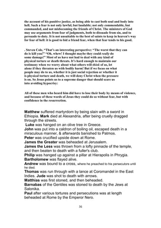 the account of his punitive justice, as being able to cast both soul and body into
hell. Such a fear is not only lawful, but laudable; not only commendable, but
commanded, and not misbecoming the friends of Christ. The ministers of God
may use arguments from fear of judgments, both to dissuade from sin, and to
persuade to duty. It is not unsuitable to the best of saints to keep in heaven's way
for fear of hell: it is good to bid a friend fear, when that fear tends to his good.
. Steven Cole, “That’s an interesting perspective: “The worst that they can
do is kill you!” “Oh, whew! I thought maybe they could really do
some damage!” Most of us have not had to deal with any kind of
physical torture or death threats. It’s hard enough to maintain our
testimony when we worry about what others will think of us, let
alone if they threaten us with bodily harm! But if we focus on what
people may do to us, whether it is just social rejection or whether it
is physical torture and death, we will deny Christ when the pressure
is on. So Jesus points us to a supreme danger that should scare us
into avoiding hypocrisy:
All of these men who heard him did have to lose their body by means of violence,
and because of these words of Jesus they could do so without fear, but with
confidence in the resurrection.
Matthew suffered martyrdom by being slain with a sword in
Ethiopia. Mark died at Alexandria, after being cruelly dragged
through the streets.
Luke was hanged on an olive tree in Greece.
John was put into a caldron of boiling oil, escaped death in a
miraculous manner, & afterwards banished to Patmos.
Peter was crucified upside down at Rome.
James the Greater was beheaded at Jerusalem.
James the Less was thrown from a lofty pinnacle of the temple,
and then beaten to death with a fuller's club.
Philip was hanged up against a pillar at Hierapolis in Phrygia.
Bartholomew was flayed alive.
Andrew was bound to a cross, where he preached to his persecutors until
he died.
Thomas was run through with a lance at Coromandel in the East
Indies. Jude was shot to death with arrows.
Matthias was first stoned, and then beheaded.
Barnabas of the Gentiles was stoned to death by the Jews at
Salonika.
Paul after various tortures and persecutions was at length
beheaded at Rome by the Emperor Nero.
36
 