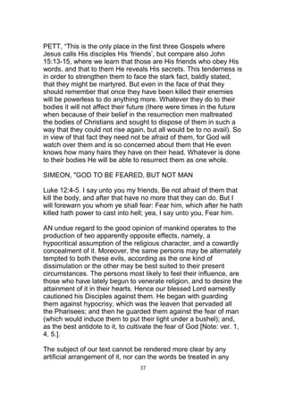 PETT, “This is the only place in the first three Gospels where
Jesus calls His disciples His ‘friends’, but compare also John
15:13-15, where we learn that those are His friends who obey His
words, and that to them He reveals His secrets. This tenderness is
in order to strengthen them to face the stark fact, baldly stated,
that they might be martyred. But even in the face of that they
should remember that once they have been killed their enemies
will be powerless to do anything more. Whatever they do to their
bodies it will not affect their future (there were times in the future
when because of their belief in the resurrection men maltreated
the bodies of Christians and sought to dispose of them in such a
way that they could not rise again, but all would be to no avail). So
in view of that fact they need not be afraid of them, for God will
watch over them and is so concerned about them that He even
knows how many hairs they have on their head. Whatever is done
to their bodies He will be able to resurrect them as one whole.
SIMEON, "GOD TO BE FEARED, BUT NOT MAN
Luke 12:4-5. I say unto you my friends, Be not afraid of them that
kill the body, and after that have no more that they can do. But I
will forewarn you whom ye shall fear: Fear him, which after he hath
killed hath power to cast into hell; yea, I say unto you, Fear him.
AN undue regard to the good opinion of mankind operates to the
production of two apparently opposite effects, namely, a
hypocritical assumption of the religious character, and a cowardly
concealment of it. Moreover, the same persons may be alternately
tempted to both these evils, according as the one kind of
dissimulation or the other may be best suited to their present
circumstances. The persons most likely to feel their influence, are
those who have lately begun to venerate religion, and to desire the
attainment of it in their hearts. Hence our blessed Lord earnestly
cautioned his Disciples against them. He began with guarding
them against hypocrisy, which was the leaven that pervaded all
the Pharisees; and then he guarded them against the fear of man
(which would induce them to put their light under a bushel); and,
as the best antidote to it, to cultivate the fear of God [Note: ver. 1,
4, 5.].
The subject of our text cannot be rendered more clear by any
artificial arrangement of it, nor can the words be treated in any
37
 