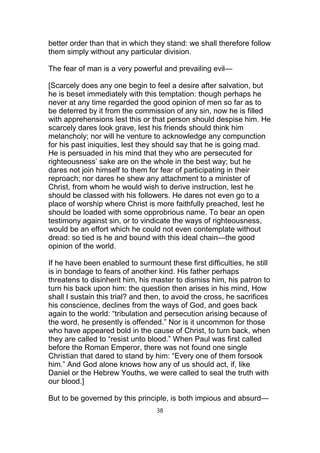 better order than that in which they stand: we shall therefore follow
them simply without any particular division.
The fear of man is a very powerful and prevailing evil—
[Scarcely does any one begin to feel a desire after salvation, but
he is beset immediately with this temptation: though perhaps he
never at any time regarded the good opinion of men so far as to
be deterred by it from the commission of any sin, now he is filled
with apprehensions lest this or that person should despise him. He
scarcely dares look grave, lest his friends should think him
melancholy; nor will he venture to acknowledge any compunction
for his past iniquities, lest they should say that he is going mad.
He is persuaded in his mind that they who are persecuted for
righteousness’ sake are on the whole in the best way; but he
dares not join himself to them for fear of participating in their
reproach; nor dares he shew any attachment to a minister of
Christ, from whom he would wish to derive instruction, lest he
should be classed with his followers. He dares not even go to a
place of worship where Christ is more faithfully preached, lest he
should be loaded with some opprobrious name. To bear an open
testimony against sin, or to vindicate the ways of righteousness,
would be an effort which he could not even contemplate without
dread: so tied is he and bound with this ideal chain—the good
opinion of the world.
If he have been enabled to surmount these first difficulties, he still
is in bondage to fears of another kind. His father perhaps
threatens to disinherit him, his master to dismiss him, his patron to
turn his back upon him: the question then arises in his mind, How
shall I sustain this trial? and then, to avoid the cross, he sacrifices
his conscience, declines from the ways of God, and goes back
again to the world: “tribulation and persecution arising because of
the word, he presently is offended.” Nor is it uncommon for those
who have appeared bold in the cause of Christ, to turn back, when
they are called to “resist unto blood.” When Paul was first called
before the Roman Emperor, there was not found one single
Christian that dared to stand by him: “Every one of them forsook
him.” And God alone knows how any of us should act, if, like
Daniel or the Hebrew Youths, we were called to seal the truth with
our blood.]
But to be governed by this principle, is both impious and absurd—
38
 
