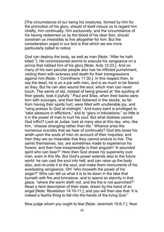 [The circumstance of our being his creatures, formed by him for
the promotion of his glory, should of itself induce us to regard him
chiefly, him continually, him exclusively: and the circumstance of
his having redeemed us by the blood of his dear Son, should
constrain us irresistibly to live altogether for him. But the
consideration urged in our text is that which we are more
particularly called to notice.
God can destroy the body, as well as man [Note: “After he hath
killed.”]. He commissioned worms to execute his vengeance on a
prince that robbed him of his glory [Note: Acts 12:23.]. And on
many of his own peculiar people also has he inflicted punishment,
visiting them with sickness and death for their transgressions
against him [Note: 1 Corinthians 11:30.]. In this respect then, to
say the least, he is on a par with men, and is as much to be feared
as they. But he can also wound the soul, which man can never
touch. The saints of old, instead of being grieved at “the spoiling of
their goods, took it joyfully.” Paul and Silas, when their backs were
torn with scourges, and their feet fastened in the stocks, so far
from having their spirits hurt, were filled with unutterable joy, and
“sang praises to God at midnight.” And every saint is privileged to
“take pleasure in afflictions,” and to “glory in tribulations;” so little is
it in the power of man to hurt his soul. But what distress cannot
God inflict? Look at Judas: look at many also at this day, who, like
him, “choose strangling rather than life.” Whence arise the
numerous suicides that we hear of continually? God lets loose his
wrath upon the souls of men on account of their iniquities; and
then they are so miserable that they cannot endure to live. The
saints themselves, too, are sometimes made to experience his
frowns: and then how inexpressible is their anguish! “A wounded
spirit who can bear?” Here then God shews his superiority over
man, even in this life. But God’s power extends also to the future
world: he can cast the soul into hell; and can raise up the body
also, and re-unite it to the soul, and make them monuments of his
everlasting vengeance. Oh! “who knoweth the power of his
anger?” Who can tell us what it is to lie down in the lake that
burneth with fire and brimstone, and to spend an eternity in that
place, “where the worm dieth not, and the fire is not quenched?”
Read a faint description of their state, drawn by the hand of an
angel [Note: Revelation 14:10-11.]; and you will then see that “it is
indeed a fearful thing to fall into the hands of the living God.”
Now judge whom you ought to fear [Note: Jeremiah 10:6-7.]. Now
40
 