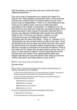 With this feeling, we urge them upon your minds with some
additional arguments—
[The minor sorts of persecution are unworthy the regard of a
rational man. What signifies a reproachful name, or the contempt
of those who contemn God? You should rather account it your
honour to be so treated [Note: 1 Peter 4:14.]. But whatever be the
cross you are called to bear, God has provided abundant
consolation under it [Note: 2 Corinthians 1:5. Matthew 5:10-12].
Only submit to your trials with meekness and patience [Note: What
dignity was there in that conduct of Jeremiah! Jeremiah 26:14.],
and you may defy the confederate hosts of earth and hell [Note:
Isaiah 51:5-9.]. Think how your Saviour suffered, not only
“enduring the cross, but despising the shame;” and arm
yourselves with the same mind [Note: 1 Peter 4:1. Hebrews 12:3.],
“rejoicing that you are counted worthy to suffer for his sake.” If you
are tempted at any time to obey man rather than God, then look to
the eternal world, and consider whether temporal joys or sorrows
deserve a thought in comparison of those that are eternal. Think of
the noble army of martyrs who are gone before, sent by men, as it
were, in a fiery chariot to heaven: do they regret that they loved
not their lives unto death? Thus, setting eternity before you,
implore help from your God and Saviour: then shall you be found
“faithful unto death, and finally obtain a crown of life.”]
BI 4-5, "Be not afraid of them that kill the body
The fear of God
I.
WHAT IS THAT FEAR OF GOD WHICH THE FRIENDS AND DISCIPLES OF
CHRIST ARE EXPECTED TO CHERISH?
1. We are sure that this fear is not, as some would have us believe, inconsistent
with the enjoyment of the hopes and consolations of the gospel.
2. This fear blends itself with the other emotions of our mind, and gives a
chastened character to them all.
(1) Solemnity to our prayers.
(2) Sobriety to our hopes.
(3) Consistency to our conduct,
(4) Intensity to our love.
II. WHAT CONSIDERATIONS TEND TO PROMOTE THIS FEAR.
1. The greatness of His power.
2. The immaculateness of His purity and justice.
42
 