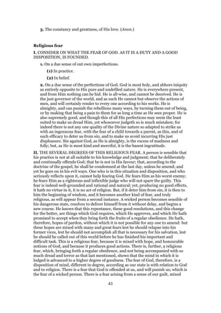 3. The constancy and greatness, of His love. (Anon.)
Religious fear
I. CONSIDER ON WHAT THE FEAR OF GOD. AS IT IS A DUTY AND A GOOD
DISPOSITION, IS FOUNDED.
1. On a due sense of out own imperfections.
(1) In practice.
(2) In belief.
2. On a due sense of the perfections of God. God is most holy, and abhors iniquity
as entirely opposite to His pure and undefiled nature. He is everywhere present,
and from Him nothing can be hid. He is all-wise, and cannot be deceived. He is
the just governor of the world, and as such He cannot but observe the actions of
men, and will certainly render to every one according to his works. He is
almighty, and can punish the rebellious many ways, by turning them out of being,
or by making that being a pain to them for as long a time as He sees proper. He is
also supremely good; and though this of all His perfections may seem the least
suited to make us dread Him, yet whosoever judgeth so is much mistaken; for
indeed there is not any one quality of the Divine nature so adapted to strike us
with an ingenuous fear, with the fear of a child towards a parent, as this, and of
such efficacy to deter us from sin, and to make us avoid incurring His just
displeasure. Sin against God, as He is almighty, is the excess of madness and
folly; but, as He is most kind and merciful, it is the basest ingratitude.
II. THE SEVERAL DEGREES OF THIS RELIGIOUS FEAR. A person is sensible that
his practice is not at all suitable to his knowledge and judgment; that he deliberately
and continually offends God; that he is not in His favour; that, according to the
doctrine of the gospel, he shall be condemned at the last day, unless he amend; and
yet he goes on in his evil ways. One who is in this situation and disposition, and who
seriously reflects upon it, cannot help fearing God. He fears Him as his worst enemy;
he fears Him as a righteous and inflexible judge who will not spare the guilty. This
fear is indeed well-grounded and rational and natural; yet, producing no good effects,
it hath no virtue in it, it is no act of religion. But, if it deter him from sin, it is then to
him the beginning of wisdom, and it becomes another kind of fear, and truly
religious, as will appear from a second instance. A wicked person becomes sensible of
his dangerous state, resolves to deliver himself from it without delay, and begins a
new course. He knows that this repentance, these good resolutions, and this change
for the better, are things which God requires, which He approves, and which He hath
promised to accept when they bring forth the fruits of a regular obedience. He hath,
therefore, hopes of pardon, without which it is not possible for any one to amend: but
these hopes are mixed with many and great fears lest he should relapse into his
former vices, lest he should not accomplish all that is necessary for his salvation, lest
he should be called out of this world before he has finished his important and
difficult task. This is a religious fear, because it is mixed with hope, and honourable
notions of God, and because it produces good actions. There is, further, a religious
fear, which, bringing forth a regular obedience, and not being accompanied with so
much dread and terror as that last mentioned, shows that the mind in which it is
lodged is advanced to a higher degree of goodness. The fear of God, therefore, is a
disposition of mind, different in degree, according as our state is with relation to God
and to religion. There is a fear that God is offended at us, and will punish us; which is
the fear of a wicked person. There is a fear arising from a sense of our guilt, mixed
43
 