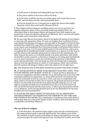1. God’s power is absolute, and independent upon any other.
2. His power reaches to the soul as well as the body.
3. In the other world He can raise our bodies again, and reunite them to our
souls, and cast them into hell, and torment them there.
4. God can punish for ever. I proceed now to apply this serious and weighty
argument, and to draw some useful inferences from it.
I. That religion doth not design to annihilate and to root out our passions, but
regulate and govern them; it does not wholly forbid and condemn them, but
determines them to their proper objects, and appoints them their measures and
proportions; it does not intend to extirpate our affections, but to exercise and employ
them aright, and to keep them within bounds.
II. We may infer likewise from hence, that it is not against the genius of true religion,
to urge men with arguments of fear. No man can imagine there would have been so
many fearful threatenings in Scripture, and especially in the gospel, if it had not been
intended they should have some effect and influence upon us. Fear is deeply rooted
in our nature, and immediately flows from that principle of self-preservation which is
planted in every man; it is the most wakeful passion in the soul of man, and so soon
as anything that is dreadful and terrible is presented to us, it alarms us to flee from it;
and this passion doth naturally spring up in our minds from the apprehension of a
Deity, because the notion of a God doth include in it power and justice, both which
are terrible to guilty creatures; so that fear is intimate to our being, and God hath hid
in every man’s conscience a secret awe and dread of His presence, of His infinite
power and eternal justice. Now fear being one of the first things that is imprinted
upon us from the apprehension of a Deity, it is that passion, which, above all other,
gives the greatest advantage to religion, and is the easiest to be wrought upon.
III. THE FEAR OF GOD IS THE BEST ANTIDOTE AGAINST THE FEAR OF MEN.
IV. IF GOD BE INFINITELY MORE TO BE DREADED THAN MEN, THEN, “WHO
IS TO BE OBEYED, GOD OR MEN? JUDGE YE.” I speak not this to diminish our
reverence to magistrates and their authority; for by persuading men to fear God, who
commands obedience to magistrates, we secure their reverence and authority; but
when the commands of men are contrary to God’s, and come in competition with
them, shall we not hearken to Him who is supreme, the greatest and most powerful?
Shall we not obey Him who hath the most unquestionable authority over us, and
right to command us? Shall we not dread Him most who is to be feared above all,
who can be the best friend and the sorest enemy, is able to give the greatest rewards
to our obedience, and to revenge Himself upon us for our disobedience by the most
dreadful and severe punishments?
V. IF GOD BE THE GREAT OBJECT OF OUR FEAR, LET ALL IMPENITENT
SINNERS REPRESENT TO THEMSELVES THE TERRORS OF THE LORD AND
THE POWER OF HIS ANGER. This consideration, if anything in the world will do it,
will awaken them to a sense of the danger of their condition, and of the fatal issue of
a wicked life, (Archbishop Tillotson.)
The use of fear in religion
1. In the first place, the emotion of fear ought to enter into the consciousness of
the young, because youth is naturally light-hearted. The ordinary cares of this
life, which do so much towards moderating our desires and aspirations, have not
yet pressed upon the ardent and expectant soul, and therefore it needs, more than
45
 