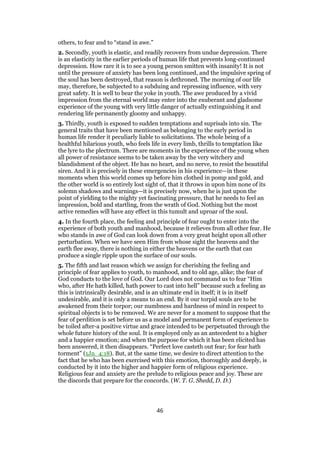 others, to fear and to “stand in awe.”
2. Secondly, youth is elastic, and readily recovers from undue depression. There
is an elasticity in the earlier periods of human life that prevents long-continued
depression. How rare it is to see a young person smitten with insanity! It is not
until the pressure of anxiety has been long continued, and the impulsive spring of
the soul has been destroyed, that reason is dethroned. The morning of our life
may, therefore, be subjected to a subduing and repressing influence, with very
great safety. It is well to bear the yoke in youth. The awe produced by a vivid
impression from the eternal world may enter into the exuberant and gladsome
experience of the young with very little danger of actually extinguishing it and
rendering life permanently gloomy and unhappy.
3. Thirdly, youth is exposed to sudden temptations and suprisals into sin. The
general traits that have been mentioned as belonging to the early period in
human life render it peculiarly liable to solicitations. The whole being of a
healthful hilarious youth, who feels life in every limb, thrills to temptation like
the lyre to the plectrum. There are moments in the experience of the young when
all power of resistance seems to be taken away by the very witchery and
blandishment of the object. He has no heart, and no nerve, to resist the beautiful
siren. And it is precisely in these emergencies in his experience—in these
moments when this world comes up before him clothed in pomp and gold, and
the other world is so entirely lost sight of, that it throws in upon him none of its
solemn shadows and warnings—it is precisely now, when he is just upon the
point of yielding to the mighty yet fascinating pressure, that he needs to feel an
impression, bold and startling, from the wrath of God. Nothing but the most
active remedies will have any effect in this tumult and uproar of the soul.
4. In the fourth place, the feeling and principle of fear ought to enter into the
experience of both youth and manhood, because it relieves from all other fear. He
who stands in awe of God can look down from a very great height upon all other
perturbation. When we have seen Him from whose sight the heavens and the
earth flee away, there is nothing in either the heavens or the earth that can
produce a single ripple upon the surface of our souls.
5. The fifth and last reason which we assign for cherishing the feeling and
principle of fear applies to youth, to manhood, and to old age, alike; the fear of
God conducts to the love of God. Our Lord does not command us to fear “Him
who, after He hath killed, hath power to cast into hell” because such a feeling as
this is intrinsically desirable, and is an ultimate end in itself; it is in itself
undesirable, and it is only a means to an end. By it our torpid souls are to be
awakened from their torpor; our numbness and hardness of mind in respect to
spiritual objects is to be removed. We are never for a moment to suppose that the
fear of perdition is set before us as a model and permanent form of experience to
be toiled after-a positive virtue and grace intended to be perpetuated through the
whole future history of the soul. It is employed only as an antecedent to a higher
and a happier emotion; and when the purpose for which it has been elicited has
been answered, it then disappears. “Perfect love casteth out fear; for fear hath
torment” (1Jn_4:18). But, at the same time, we desire to direct attention to the
fact that he who has been exercised with this emotion, thoroughly and deeply, is
conducted by it into the higher and happier form of religious experience.
Religious fear and anxiety are the prelude to religious peace and joy. These are
the discords that prepare for the concords. (W. T. G. Shedd, D. D.)
46
 