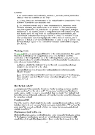 Lessons
1. An unwarrantable fear condemned, and that is, the sinful, servile, slavish fear
of man—“Fear not them that kill the body.”
2. An holy, awful, and prudential fear of the omnipotent God commended—“Fear
Him that is able to kill both body and soul.”
3. The persons whom this duty of fear is recommended to, and bound upon;
disciples, ministers, and ambassadors, all the friends of Christ; they not only
may, but ought to fear Him, not only for His greatness and goodness, but upon
the account of His punitive justice, as being able to cast both soul and body into
hell. Such a fear is not only awful, but laudable; not only commendable, but
commanded, and not misbecoming the friends of Christ. The ministers of God
may use arguments from fear of judgments, both to dissuade from sin, and to
persuade to duty. It is not unsuitable to the best of saints to keep in heaven’s way
for fear of hell; it is good to bid a friend fear when that fear tendeth to his good.
(W. Burkitt.)
Warning words
In Luk_12:5 our Lord guards against the error of the soul’s annihilation. Also against
the notion that the body will escape the ruin of the soul. Perdition is not the
destruction of the being of either, but of the well-being of both. Learn, that to play
false with convictions to save life will fail of its end. God can inflict a violent death in
some other and more awful way.
1. There is a hell for the body as well as for the soul; consequently sufferings
adapted to the one as well as the other.
2. Fear of hell is a divinely authorized and needed motive of action even to
Christ’s “friends.”
3. As Christ’s meekness and tenderness were not compromised by this language,
those ministers want their Master’s spirit who soften it to please “ears polite.”
(Van Doren.)
How far is it to hell?
A young man met the deacon of a church one Sunday morning, and asked him the
terrible question, “How far is it to hell?” “Young man,” was the reply, “don’t mock
such a serious reality; you may be nearer to hell than you think.” They had only just
turned the corner of the road, and ridden a few yards, when his horse threw him, and
he was picked up dead.
Sweetness of life
One of the martyrs, when being led to the stake, was urged to recant; and as a motive
to induce him to do so it was said, “Life is sweet, and death is bitter.” “True,” said the
good man; “life is sweet, and death is bitter; but eternal life is sweeter, and eternal
death is more bitter.”
Death cannot destroy the soul
Methinks I hear an accursed spirit in the nether world crying after death, and saying,
“O death, pause, turn back and quench my wretched existence; in yonder world I
dreaded thee, I struggled hard against thee—I now invoke thy stroke, a stroke that
47
 