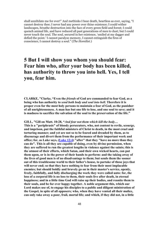 shall annihilate me for ever!” And methinks I hear death, heartless as ever, saying, “I
cannot destroy thee; I never had any power over thine existence; I could wither
landscapes, breathe destruction into the face of every green field and forest; I could
quench animal life, and have reduced all past generations of men to dust; but I could
never touch the soul. The soul, secured in her existence, ‘smiled at my dagger and
defied the point.’ I cannot paralyze memory, I cannot extinguish the fires of
conscience, I cannot destroy a soul.” (The Homilist.)
5 But I will show you whom you should fear:
Fear him who, after your body has been killed,
has authority to throw you into hell. Yes, I tell
you, fear him.
CLARKE, "Clarke, “Even the friends of God are commanded to fear God, as a
being who has authority to send both body and soul into hell. Therefore it is
proper even for the most holy persons to maintain a fear of God, as the punisher
of all unrighteousness. A man has but one life to lose, and one soul to save; and it
is madness to sacrifice the salvation of the soul to the preservation of the life.”
GILL, "Gill on Matt. 10:28, “And fear not them which kill the body…
This is a "periphrasis" of bloody persecutors, who, not content to revile, scourge,
and imprison, put the faithful ministers of Christ to death, in the most cruel and
torturing manner; and yet are not so to be feared and dreaded by them, as to
discourage and divert them from the performance of their important work and
office; for, as Luke says, (Luke 12:4) "after" that they "have no more than they
can do". This is all they are capable of doing, even by divine permission, when
they are suffered to run the greatest lengths in violence against the saints; this is
the utmost of their efforts, which Satan, and their own wicked hearts, can put
them upon, or is in the power of their hands to perform: and the taking away of
the lives of good men is of no disadvantage to them; but sends them the sooner
out of this troublesome world to their father's house, to partake of those joys that
will never end; so that they have nothing to fear from their most implacable
enemies; but should boldly and bravely go on in their master's service, openly,
freely, faithfully, and fully discharging the work they were called unto: for, the
loss of a corporal life is no loss to them, their souls live after death, in eternal
happiness; and in a little time God will raise up their bodies, and reunite them to
their souls, and be for ever happy together. A noble argument this, which our
Lord makes use of, to engage his disciples to a public and diligent ministration of
the Gospel, in spite of all opposers; who, when they have vented all their malice,
can only take away a poor, frail, mortal life; and which, if they did not, in a little
48
 