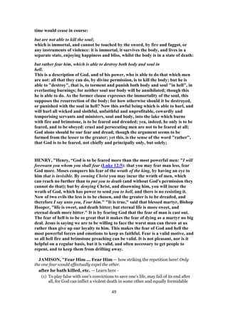 time would cease in course:
but are not able to kill the soul;
which is immortal, and cannot be touched by the sword, by fire and faggot, or
any instruments of violence: it is immortal, it survives the body, and lives in a
separate state, enjoying happiness and bliss, whilst the body is in a state of death:
but rather fear him, which is able to destroy both body and soul in
hell.
This is a description of God, and of his power, who is able to do that which men
are not: all that they can do, by divine permission, is to kill the body; but he is
able to "destroy", that is, to torment and punish both body and soul "in hell", in
everlasting burnings; for neither soul nor body will be annihilated; though this
he is able to do. As the former clause expresses the immortality of the soul, this
supposes the resurrection of the body; for how otherwise should it be destroyed,
or punished with the soul in hell? Now this awful being which is able to hurl, and
will hurl all wicked and slothful, unfaithful and unprofitable, cowardly and
temporising servants and ministers, soul and body, into the lake which burns
with fire and brimstone, is to be feared and dreaded; yea, indeed, he only is to be
feared, and to be obeyed: cruel and persecuting men are not to be feared at all;
God alone should be our fear and dread; though the argument seems to be
formed from the lesser to the greater; yet this, is the sense of the word "rather",
that God is to be feared, not chiefly and principally only, but solely;
HENRY, "Henry, “God is to be feared more than the most powerful men: "I will
forewarn you whom you shall fear (Luke 12:5): that you may fear man less, fear
God more. Moses conquers his fear of the wrath of the king, by having an eye to
him that is invisible. By owning Christ you may incur the wrath of men, which
can reach no further than to put you to death (and without God's permission they
cannot do that); but by denying Christ, and disowning him, you will incur the
wrath of God, which has power to send you to hell, and there is no resisting it.
Now of two evils the less is to be chosen, and the greater is to be dreaded, and
therefore I say unto you, Fear him." "It is true," said that blessed martyr, Bishop
Hooper, "life is sweet, and death bitter; but eternal life is more sweet, and
eternal death more bitter." It is by fearing God that the fear of man is cast out.
The fear of hell is to be so great that it makes the fear of dying as a martyr no big
deal. Jesus is saying we are to be willing to face the worst man can throw at us
rather than give up our loyalty to him. This makes the fear of God and hell the
most powerful forces and emotions to keep us faithful. Fear is a valid motive, and
so all hell fire and brimstone preaching can be valid. It is not pleasant, nor is it
helpful on a regular basis, but it is valid, and often necessary to get people to
repent, and to keep them from drifting away.
JAMISON, "Fear Him ... Fear Him — how striking the repetition here! Only
the one fear would effectually expel the other.
after he hath killed, etc. — Learn here -
(1) To play false with one’s convictions to save one’s life, may fail of its end after
all, for God can inflict a violent death in some other and equally formidable
49
 