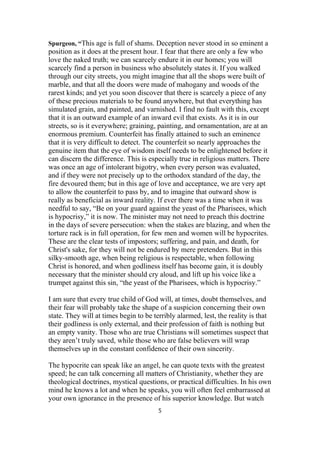 Spurgeon, “This age is full of shams. Deception never stood in so eminent a
position as it does at the present hour. I fear that there are only a few who
love the naked truth; we can scarcely endure it in our homes; you will
scarcely find a person in business who absolutely states it. If you walked
through our city streets, you might imagine that all the shops were built of
marble, and that all the doors were made of mahogany and woods of the
rarest kinds; and yet you soon discover that there is scarcely a piece of any
of these precious materials to be found anywhere, but that everything has
simulated grain, and painted, and varnished. I find no fault with this, except
that it is an outward example of an inward evil that exists. As it is in our
streets, so is it everywhere; graining, painting, and ornamentation, are at an
enormous premium. Counterfeit has finally attained to such an eminence
that it is very difficult to detect. The counterfeit so nearly approaches the
genuine item that the eye of wisdom itself needs to be enlightened before it
can discern the difference. This is especially true in religious matters. There
was once an age of intolerant bigotry, when every person was evaluated,
and if they were not precisely up to the orthodox standard of the day, the
fire devoured them; but in this age of love and acceptance, we are very apt
to allow the counterfeit to pass by, and to imagine that outward show is
really as beneficial as inward reality. If ever there was a time when it was
needful to say, “Be on your guard against the yeast of the Pharisees, which
is hypocrisy,” it is now. The minister may not need to preach this doctrine
in the days of severe persecution: when the stakes are blazing, and when the
torture rack is in full operation, for few men and women will be hypocrites.
These are the clear tests of impostors; suffering, and pain, and death, for
Christ's sake, for they will not be endured by mere pretenders. But in this
silky-smooth age, when being religious is respectable, when following
Christ is honored, and when godliness itself has become gain, it is doubly
necessary that the minister should cry aloud, and lift up his voice like a
trumpet against this sin, “the yeast of the Pharisees, which is hypocrisy.”
I am sure that every true child of God will, at times, doubt themselves, and
their fear will probably take the shape of a suspicion concerning their own
state. They will at times begin to be terribly alarmed, lest, the reality is that
their godliness is only external, and their profession of faith is nothing but
an empty vanity. Those who are true Christians will sometimes suspect that
they aren’t truly saved, while those who are false believers will wrap
themselves up in the constant confidence of their own sincerity.
The hypocrite can speak like an angel, he can quote texts with the greatest
speed; he can talk concerning all matters of Christianity, whether they are
theological doctrines, mystical questions, or practical difficulties. In his own
mind he knows a lot and when he speaks, you will often feel embarrassed at
your own ignorance in the presence of his superior knowledge. But watch
5
 