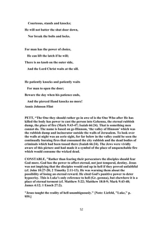 Courteous, stands and knocks;
He will not batter the shut door down,
Nor break the bolts and locks.
For man has the power of choice,
He can lift the latch if he will;
There is no knob on the outer side,
And the Lord Christ waits at the sill.
He patiently knocks and patiently waits
For man to open the door;
Beware the day when his patience ends,
And the pierced Hand knocks no more!
Annie Johnson Flint
PETT, “The One they should rather go in awe of is the One Who after He has
killed the body has power to cast the person into Gehenna, the eternal rubbish
dump, the place of fire (Mark 9:43-47; Isaiah 66:24). That is something men
cannot do. The name is based on ge-Hinnom, ‘the valley of Hinnom’ which was
the rubbish dump and incinerator outside the walls of Jerusalem. To look over
the walls at night was an eerie sight, for far below in the valley could be seen the
continually burning fires that consumed the city rubbish and the dead bodies of
criminals which had been tossed there (Isaiah 66:24). The Jews were vividly
aware of this picture and had made it a symbol of the place of unquenchable fire
which would consume the wicked dead.
CONSTABLE, "Rather than fearing their persecutors the disciples should fear
God more. God has the power to affect eternal, not just temporal, destiny. Jesus
was not implying that the disciples would end up in hell if they proved unfaithful
(cf. John 10:27-28; 2 Timothy 2:11-13). He was warning them about the
possibility of losing an eternal reward. He cited God's punitive power to deter
hypocrisy. This is Luke's only reference to hell (Gr. geenna), but elsewhere it is a
place of eternal torment (cf. Matthew 5:22; Matthew 18:8-9; Mark 9:43-48;
James 4:12; 1 Enoch 27:2).
"Jesus taught the reality of hell unambiguously." [Note: Liefeld, "Luke," p.
959.]
52
 