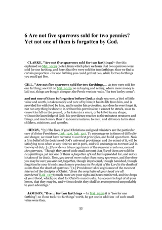 6 Are not five sparrows sold for two pennies?
Yet not one of them is forgotten by God.
CLARKE, "Are not five sparrows sold for two farthings? - See this
explained on Mat_10:29 (note), from which place we learn that two sparrows were
sold for one farthing, and here; that five were sold for two farthings: thus we find a
certain proportion - for one farthing you could get but two, while for two farthings
you could get five.
GILL, "Are not five sparrows sold for two farthings,.... As two were sold for
one farthing; see Gill on Mat_10:29; so in buying and selling, where more money is
laid out, things are bought cheaper; the Persic version reads, "for two barley corns":
and not one of them is forgotten before God; a single sparrow, a bird of little
value and worth, is taken notice and care of by him; it has its life from him, and is
provided for with food by him, and is under his protection; nor does he ever forget it,
nor can any thing be done to it, without his permission; it cannot be struck, so as to
cause it to fall on the ground, or be taken in a snare, or be killed in any shape,
without the knowledge of God: his providence reaches to the minutest creatures and
things, and much more then to rational creatures, to men; and still more to his dear
children, ministers, and apostles.
HENRY, "(3.) The lives of good Christians and good ministers are the particular
care of divine Providence, Luk_12:6, Luk_12:7. To encourage us in times of difficulty
and danger, we must have recourse to our first principles, and build upon them. Now
a firm belief of the doctrine of God's universal providence, and the extent of it, will be
satisfying to us when at any time we are in peril, and will encourage us to trust God in
the way of duty. [1.] Providence takes cognizance of the meanest creatures, even of
the sparrows. “Though they are of such small account that five of them are sold for
two farthings, yet not one of them is forgotten of God, but is provided for, and notice
is taken of its death. Now, you are of more value than many sparrows, and therefore
you may be sure you are not forgotten, though imprisoned, though banished, though
forgotten by your friends; much more precious in the sight of the Lord is the death of
saints than the death of sparrows.” [2.] Providence takes cognizance of the meanest
interest of the disciples of Christ: “Even the very hairs of your head are all
numbered (Luk_12:7); much more are your sighs and tears numbered, and the drops
of your blood, which you shed for Christ's name's sake. An account is kept of all your
losses, that they may be, and without doubt they shall be, recompensed unspeakably
to your advantage.”
JAMISON, "five ... for two farthings — In Mat_10:29 it is “two for one
farthing”; so if one took two farthings’ worth, he got one in addition - of such small
value were they.
53
 