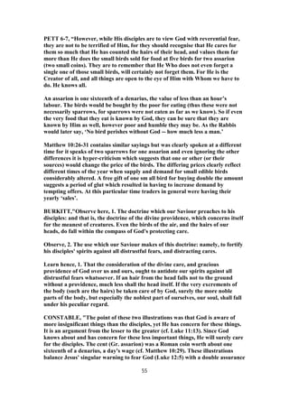 PETT 6-7, “However, while His disciples are to view God with reverential fear,
they are not to be terrified of Him, for they should recognise that He cares for
them so much that He has counted the hairs of their head, and values them far
more than He does the small birds sold for food at five birds for two assarion
(two small coins). They are to remember that He Who does not even forget a
single one of those small birds, will certainly not forget them. For He is the
Creator of all, and all things are open to the eye of Him with Whom we have to
do. He knows all.
An assarion is one sixteenth of a denarius, the value of less than an hour’s
labour. The birds would be bought by the poor for eating (thus these were not
necessarily sparrows, for sparrows were not eaten as far as we know). So if even
the very food that they eat is known by God, they can be sure that they are
known by Him as well, however poor and humble they may be. As the Rabbis
would later say, ‘No bird perishes without God -- how much less a man.’
Matthew 10:26-31 contains similar sayings but was clearly spoken at a different
time for it speaks of two sparrows for one assarion and even ignoring the other
differences it is hyper-criticism which suggests that one or other (or their
sources) would change the price of the birds. The differing prices clearly reflect
different times of the year when supply and demand for small edible birds
considerably altered. A free gift of one sm all bird for buying double the amount
suggests a period of glut which resulted in having to increase demand by
tempting offers. At this particular time traders in general were having their
yearly ‘sales’.
BURKITT,"Observe here, 1. The doctrine which our Saviour preaches to his
disciples: and that is, the doctrine of the divine providence, which concerns itself
for the meanest of creatures. Even the birds of the air, and the hairs of our
heads, do fall within the compass of God's protecting care.
Observe, 2. The use which our Saviour makes of this doctrine: namely, to fortify
his disciples' spirits against all distrustful fears, and distracting cares.
Learn hence, 1. That the consideration of the divine care, and gracious
providence of God over us and ours, ought to antidote our spirits against all
distrustful fears whatsoever. If an hair from the head falls not to the ground
without a providence, much less shall the head itself. If the very excrements of
the body (such are the hairs) be taken care of by God, surely the more noble
parts of the body, but especially the noblest part of ourselves, our soul, shall fall
under his peculiar regard.
CONSTABLE, "The point of these two illustrations was that God is aware of
more insignificant things than the disciples, yet He has concern for these things.
It is an argument from the lesser to the greater (cf. Luke 11:13). Since God
knows about and has concern for these less important things, He will surely care
for the disciples. The cent (Gr. assarion) was a Roman coin worth about one
sixteenth of a denarius, a day's wage (cf. Matthew 10:29). These illustrations
balance Jesus' singular warning to fear God (Luke 12:5) with a double assurance
55
 