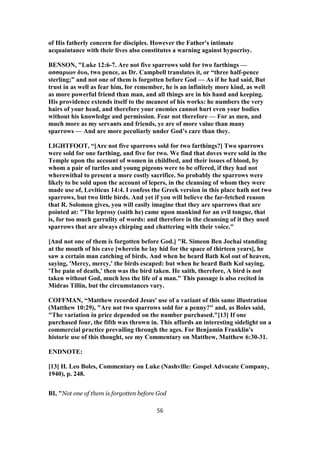 of His fatherly concern for disciples. However the Father's intimate
acquaintance with their lives also constitutes a warning against hypocrisy.
BENSON, "Luke 12:6-7. Are not five sparrows sold for two farthings —
ασσαριων δυο, two pence, as Dr. Campbell translates it, or “three half-pence
sterling;” and not one of them is forgotten before God — As if he had said, But
trust in as well as fear him, for remember, he is an infinitely more kind, as well
as more powerful friend than man, and all things are in his hand and keeping.
His providence extends itself to the meanest of his works: he numbers the very
hairs of your head, and therefore your enemies cannot hurt even your bodies
without his knowledge and permission. Fear not therefore — For as men, and
much more as my servants and friends, ye are of more value than many
sparrows — And are more peculiarly under God’s care than they.
LIGHTFOOT, “[Are not five sparrows sold for two farthings?] Two sparrows
were sold for one farthing, and five for two. We find that doves were sold in the
Temple upon the account of women in childbed, and their issues of blood, by
whom a pair of turtles and young pigeons were to be offered, if they had not
wherewithal to present a more costly sacrifice. So probably the sparrows were
likely to be sold upon the account of lepers, in the cleansing of whom they were
made use of, Leviticus 14:4. I confess the Greek version in this place hath not two
sparrows, but two little birds. And yet if you will believe the far-fetched reason
that R. Solomon gives, you will easily imagine that they are sparrows that are
pointed at: "The leprosy (saith he) came upon mankind for an evil tongue, that
is, for too much garrulity of words: and therefore in the cleansing of it they used
sparrows that are always chirping and chattering with their voice."
[And not one of them is forgotten before God.] "R. Simeon Ben Jochai standing
at the mouth of his cave [wherein he lay hid for the space of thirteen years], he
saw a certain man catching of birds. And when he heard Bath Kol out of heaven,
saying, 'Mercy, mercy,' the birds escaped: but when he heard Bath Kol saying,
'The pain of death,' then was the bird taken. He saith, therefore, A bird is not
taken without God, much less the life of a man." This passage is also recited in
Midras Tillin, but the circumstances vary.
COFFMAN, “Matthew recorded Jesus' use of a variant of this same illustration
(Matthew 10:29), "Are not two sparrows sold for a penny?" and, as Boles said,
"The variation in price depended on the number purchased."[13] If one
purchased four, the fifth was thrown in. This affords an interesting sidelight on a
commercial practice prevailing through the ages. For Benjamin Franklin's
historic use of this thought, see my Commentary on Matthew, Matthew 6:30-31.
ENDNOTE:
[13] H. Leo Boles, Commentary on Luke (Nashville: Gospel Advocate Company,
1940), p. 248.
BI, "Not one of them is forgotten before God
56
 