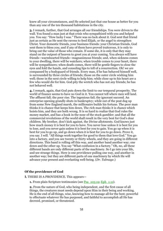 knew all your circumstances, and He selected just that one house as better for you
than any one of the ten thousand habitations in the city.
3. I remark, further, that God arranges all our friendships. You were driven to the
wall. You found a man just at that crisis who sympathized with you and helped
you. You say: “How lucky I was.” There was no luck about it. God sent that friend
just as certain as He sent the ravens to feed Elijah, or the angel to strengthen
Christ. Your domestic friends, your business friends: your Christian friends, God
sent them to bless you; and if any of them have proved traitorous, it is only to
bring out the value of those who remain. If some die, it is only that they may
stand on the outpost of heaven to greet you at your coming. You always will have
friends—warmhearted friends—magnanimous friends; and, when sickness comes
to your dwelling, there will be watchers; when trouble comes to your heart, there
will be sympathisers; when death comes, there will be gentle fingers to close the
eyes and fold the hands, and consoling lips to tell of a resurrection. Oh! we are
compassed by a bodyguard of friends. Every man, if he has behaved himself well,
is surrounded by three circles of friends; those on the outer circle wishing him
well; those in the next circle willing to help him; while close up to his heart are a
few who would die for him. God pity the wretch who has not any friends; he has
not behaved well.
4. I remark, again, that God puts down the limit to our temporal prosperity. The
world of finance seems to have no God in it. You cannot tell where men will land.
The affluent fall; the poor rise. The ingenious fail; the ignorant succeed. An
enterprise opening grandly shuts in bankruptcy; while out of the peat dug up
from some New England marsh, the millionaire builds his fortune. The poor man
thinks it is chance that keeps him down. The rich man thinks it is chance which
hoists him, and they are both wrong. It is so hard to realize that God rules the
money market, and has a hook in the nose of the stock gambler; and that all the
commercial revolutions of the world shall result in the very best for God’s dear
children. My brother, don’t kick against, the Divine allotments. God knows just
how much money it is best for you to have. You never lose unless it is best for you
to lose, and you never gain unless it is best for you to gain. You go up when it is
best for you to go up, and go down when it is best for you to go down. Prove it,
you say. I will. “All things work together for good to them that love God.” You go
into a factory, and you see twenty or thirty wheels, and they are going in different
directions. This band is rolling off this way, and another band another way; one
down and the other up. You say “What confusion in a factory.” Oh, no, all these
different bands are only different parts of the machinery. So I go into your life,
and see strange things. Here is one providence pulling one way, and another in
another way; but they are different parts of one machinery by which He will
advance your present and everlasting well-being. (Dr. Talmage.)
Of the providence of God
I. THERE IS A PROVIDENCE. This appears—
1. From plain Scripture testimonies (see Psa_103:19; Eph_1:11).
2. From the nature of God, who being independent, and the first cause of all
things, the creatures must needs depend upon Him in their being and working.
He is the end of all things, wise, knowing how to manage all for the best; powerful
to effectuate whatever He has purposed, and faithful to accomplish all He has
decreed, promised, or threatened.
58
 