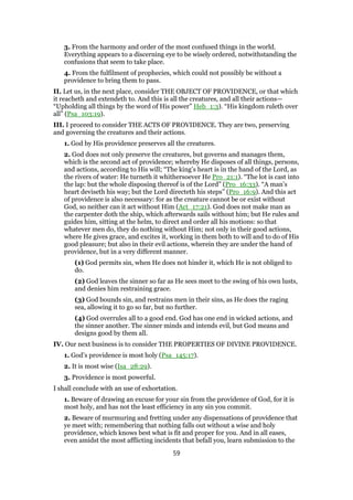 3. From the harmony and order of the most confused things in the world.
Everything appears to a discerning eye to be wisely ordered, notwithstanding the
confusions that seem to take place.
4. From the fulfilment of prophecies, which could not possibly be without a
providence to bring them to pass.
II. Let us, in the next place, consider THE OBJECT OF PROVIDENCE, or that which
it reacheth and extendeth to. And this is all the creatures, and all their actions—
“Upholding all things by the word of His power” Heb_1:3). “His kingdom ruleth over
all” (Psa_103:19).
III. I proceed to consider THE ACTS OF PROVIDENCE. They are two, preserving
and governing the creatures and their actions.
1. God by His providence preserves all the creatures.
2. God does not only preserve the creatures, but governs and manages them,
which is the second act of providence; whereby He disposes of all things, persons,
and actions, according to His will; “The king’s heart is in the hand of the Lord, as
the rivers of water: He turneth it whithersoever He Pro_21:1). “The lot is cast into
the lap: but the whole disposing thereof is of the Lord” (Pro_16:33). “A man’s
heart deviseth his way; but the Lord directeth his steps” (Pro_16:9). And this act
of providence is also necessary: for as the creature cannot be or exist without
God, so neither can it act without Him (Act_17:21). God does not make man as
the carpenter doth the ship, which afterwards sails without him; but He rules and
guides him, sitting at the helm, to direct and order all his motions: so that
whatever men do, they do nothing without Him; not only in their good actions,
where He gives grace, and excites it, working in them both to will and to do of His
good pleasure; but also in their evil actions, wherein they are under the hand of
providence, but in a very different manner.
(1) God permits sin, when He does not hinder it, which He is not obliged to
do.
(2) God leaves the sinner so far as He sees meet to the swing of his own lusts,
and denies him restraining grace.
(3) God bounds sin, and restrains men in their sins, as He does the raging
sea, allowing it to go so far, but no further.
(4) God overrules all to a good end. God has one end in wicked actions, and
the sinner another. The sinner minds and intends evil, but God means and
designs good by them all.
IV. Our next business is to consider THE PROPERTIES OF DIVINE PROVIDENCE.
1. God’s providence is most holy (Psa_145:17).
2. It is most wise (Isa_28:29).
3. Providence is most powerful.
I shall conclude with an use of exhortation.
1. Beware of drawing an excuse for your sin from the providence of God, for it is
most holy, and has not the least efficiency in any sin you commit.
2. Beware of murmuring and fretting under any dispensations of providence that
ye meet with; remembering that nothing falls out without a wise and holy
providence, which knows best what is fit and proper for you. And in all eases,
even amidst the most afflicting incidents that befall you, learn submission to the
59
 