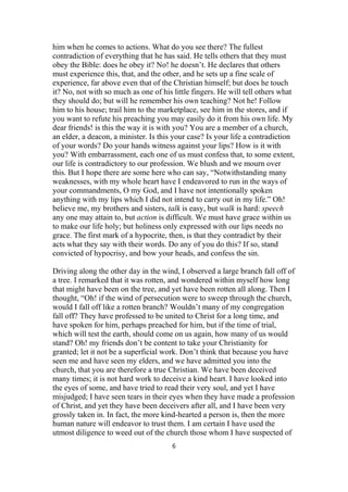 him when he comes to actions. What do you see there? The fullest
contradiction of everything that he has said. He tells others that they must
obey the Bible: does he obey it? No! he doesn’t. He declares that others
must experience this, that, and the other, and he sets up a fine scale of
experience, far above even that of the Christian himself; but does he touch
it? No, not with so much as one of his little fingers. He will tell others what
they should do; but will he remember his own teaching? Not he! Follow
him to his house; trail him to the marketplace, see him in the stores, and if
you want to refute his preaching you may easily do it from his own life. My
dear friends! is this the way it is with you? You are a member of a church,
an elder, a deacon, a minister. Is this your case? Is your life a contradiction
of your words? Do your hands witness against your lips? How is it with
you? With embarrassment, each one of us must confess that, to some extent,
our life is contradictory to our profession. We blush and we mourn over
this. But I hope there are some here who can say, “Notwithstanding many
weaknesses, with my whole heart have I endeavored to run in the ways of
your commandments, O my God, and I have not intentionally spoken
anything with my lips which I did not intend to carry out in my life.” Oh!
believe me, my brothers and sisters, talk is easy, but walk is hard: speech
any one may attain to, but action is difficult. We must have grace within us
to make our life holy; but holiness only expressed with our lips needs no
grace. The first mark of a hypocrite, then, is that they contradict by their
acts what they say with their words. Do any of you do this? If so, stand
convicted of hypocrisy, and bow your heads, and confess the sin.
Driving along the other day in the wind, I observed a large branch fall off of
a tree. I remarked that it was rotten, and wondered within myself how long
that might have been on the tree, and yet have been rotten all along. Then I
thought, “Oh! if the wind of persecution were to sweep through the church,
would I fall off like a rotten branch? Wouldn’t many of my congregation
fall off? They have professed to be united to Christ for a long time, and
have spoken for him, perhaps preached for him, but if the time of trial,
which will test the earth, should come on us again, how many of us would
stand? Oh! my friends don’t be content to take your Christianity for
granted; let it not be a superficial work. Don’t think that because you have
seen me and have seen my elders, and we have admitted you into the
church, that you are therefore a true Christian. We have been deceived
many times; it is not hard work to deceive a kind heart. I have looked into
the eyes of some, and have tried to read their very soul, and yet I have
misjudged; I have seen tears in their eyes when they have made a profession
of Christ, and yet they have been deceivers after all, and I have been very
grossly taken in. In fact, the more kind-hearted a person is, then the more
human nature will endeavor to trust them. I am certain I have used the
utmost diligence to weed out of the church those whom I have suspected of
6
 