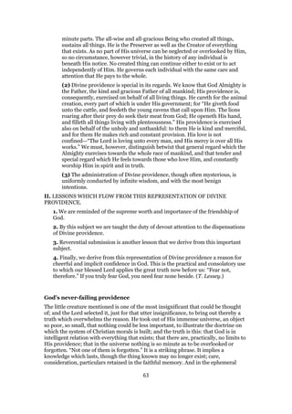 minute parts. The all-wise and all-gracious Being who created all things,
sustains all things. He is the Preserver as well as the Creator of everything
that exists. As no part of His universe can be neglected or overlooked by Him,
so no circumstance, however trivial, in the history of any individual is
beneath His notice. No created thing can continue either to exist or to act
independently of Him. He governs each individual with the same care and
attention that He pays to the whole.
(2) Divine providence is special in its regards. We know that God Almighty is
the Father, the kind and gracious Father of all mankind; His providence is,
consequently, exercised on behalf of all living things. He careth for the animal
creation, every part of which is under His government; for “He giveth food
unto the cattle, and feedeth the young ravens that call upon Him. The lions
roaring after their prey do seek their meat from God; He openeth His hand,
and filleth all things living with plenteousness.” His providence is exercised
also on behalf of the unholy and unthankful: to them He is kind and merciful,
and for them He makes rich and constant provision. His love is not
confined—“The Lord is loving unto every man, and His mercy is over all His
works.” We must, however, distinguish betwixt that general regard which the
Almighty exercises towards the whole race of mankind, and that tender and
special regard which He feels towards those who love Him, and constantly
worship Him in spirit and in truth.
(3) The administration of Divine providence, though often mysterious, is
uniformly conducted by infinite wisdom, and with the most benign
intentions.
II. LESSONS WHICH FLOW FROM THIS REPRESENTATION OF DIVINE
PROVIDENCE.
1. We are reminded of the supreme worth and importance of the friendship of
God.
2. By this subject we are taught the duty of devout attention to the dispensations
of Divine providence.
3. Reverential submission is another lesson that we derive from this important
subject.
4. Finally, we derive from this representation of Divine providence a reason for
cheerful and implicit confidence in God. This is the practical and consolatory use
to which our blessed Lord applies the great truth now before us: “Fear not,
therefore.” If you truly fear God, you need fear none beside. (T. Lessey.)
God’s never-failing providence
The little creature mentioned is one of the most insignificant that could be thought
of; and the Lord selected it, just for that utter insignificance, to bring out thereby a
truth which overwhelms the reason. He took out of His immense universe, an object
so poor, so small, that nothing could be less important, to illustrate the doctrine on
which the system of Christian morals is built; and the truth is this: that God is in
intelligent relation with everything that exists; that there are, practically, no limits to
His providence; that in the universe nothing is so minute as to be overlooked or
forgotten. “Not one of them is forgotten.” It is a striking phrase. It implies a
knowledge which lasts, though the thing known may no longer exist; care,
consideration, particulars retained in the faithful memory. And in the ephemeral
63
 
