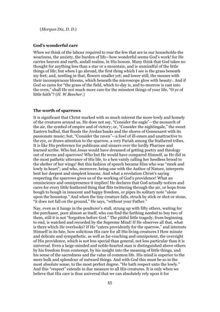 (Morgan Dix, D. D.)
God’s wonderful care
When we think of the labour required to rear the few that are in our households-the
weariness, the anxiety, the burden of life—how wonderful seems God’s work! for He
carries heaven and earth, andall realms, in His bosom. Many think that God takes no
thought for anything less than a star or a mountain, and is unmindful of the little
things of life; but when I go abroad, the first thing which I see is the grass beneath
my feet; and, nestling in that, flowers smaller yet; and lower still, the mosses with
their inconspicuous blooms, which beneath the microscope glow with beauty:. And if
God so cares for “the grass of the field, which to-day is, and to-morrow is cast into
the oven,” shall He not much more care for the minutest things of your life, “O ye of
little faith”? (H. W.Beecher.)
The worth of sparrows
It is significant that Christ marked with so much interest the more lowly and homely
of the creatures around us. He does not say, “Consider the eagle”—the monarch of
the air, the symbol of empire and of victory; or, “Consider the nightingale,” the sweet
Eastern bulbul, that floods the Jordan banks and the shores of Gennesaret with its
passionate music; but, “Consider the raven”—a fowl of ill-omen and unattractive to
the eye, or draws attention to the sparrow, a very Pariah among the feathered tribes.
It is like His preference for publicans and sinners over the lordly Pharisee and
learned scribe. Who but Jesus would have dreamed of getting poetry and theology
out of ravens and sparrows! Who but He would have compared Himself, as He did in
the most pathetic utterance of His life, to a hen vainly calling her heedless brood to
the shelter of her wings! But this fashion of speech became Him who was “meek and
lowly in heart”; and who, moreover, being one with the Author of Nature, interprets
best her deepest and simplest lessons. And what a revelation Christ’s saying
respecting the sparrows gives us of the working of God’s providence! What an
omniscience and omnipresence it implies! He declares that God actually notices and
cares for every little feathered thing that flits twittering through the air, or hops from
bough to bough in innocent and happy freedom, or pipes its solitary note “alone
upon the housetop.” And when the tiny creature falls, struck by stick or shot or stone,
“it does not fall on the ground,” He says, “without your Father.”
Nay, even as it hangs in the poulterer’s stall, strung up with fifty others, waiting for
the purchaser, poor almost as itself, who can find the farthing needed to buy two of
them, still it is not “forgotten before God.” The pitiful little tragedy, from beginning
to end, is watched and recorded by the Supreme Mind! If He observes all that, what
is there which He overlooks? If He “caters providently for the sparrow,” and interests
Himself in its fate, how solicitous His care for all His living creatures I How minute
and delicate and sympathetic, as well as far-reaching and omnipotent, the oversight
of His providence, which is not less special than general, not less particular than it is
universal. Even a large-minded and noble-hearted man is distinguished above others
by his freedom from contempt, by his insight into the meaning of little things, and
his sense of the sacredness and the value of common life. His mind is superior to the
mere bulk and splendour of outward things. And with God this must be so in the
most absolute sense, to the most perfect degree. “He hath respect unto the lowly.”
And this “respect” extends in due measure to all His creatures. It is only when we
believe that His care is thus universal that we can absolutely rely upon it for
65
 