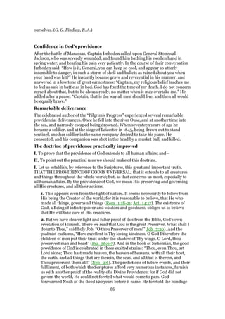 ourselves. (G. G. Findlay, B. A.)
Confidence in God’s providence
After the battle of Manassas, Captain Imboden called upon General Stonewall
Jackson, who was severely wounded, and found him bathing his swollen hand in
spring water, and bearing his pain very patiently. In the course of their conversation
Imboden said: “How is it, General, you can keep so cool, and appear so utterly
insensible to danger, in such a storm of shell and bullets as rained about you when
your hand was hit?” He instantly became grave and reverential in his manner, and
answered in a low tone of great earnestness: “Captain, my religious belief teaches me
to feel as safe in battle as in bed. God has fixed the time of my death. I do not concern
myself about that, but to be always ready, no matter when it may overtake me.” He
added after a pause: “Captain, that is the way all men should live, and then all would
be equally brave.”
Remarkable deliverance
The celebrated author of the “Pilgrim’s Progress” experienced several remarkable
providential deliverances. Once he fell into the river Ouse, and at another time into
the sea, and narrowly escaped being drowned. When seventeen years of age he
became a soldier, and at the siege of Leicester in 1645, being drawn out to stand
sentinel, another soldier in the same company desired to take his place. He
consented, and his companion was shot in the head by a musket ball, and killed.
The doctrine of providence practically improved
I. To prove that the providence of God extends to all human affairs; and—
II. To point out the practical uses we should make of this doctrine.
I. Let us establish, by reference to the Scriptures, this great and important truth,
THAT THE PROVIDENCE OF GOD IS UNIVERSAL; that it extends to all creatures
and things throughout the whole world; but, as that concerns us most, especially to
all human affairs. By the providence of God, we mean His preserving and governing
all His creatures, and all their actions.
1. This appears even from the light of nature. It seems necessarily to follow from
His being the Creator of the world; for it is reasonable to believe, that He who
made all things, governs all things (Rom_1:18-21; Act_14:17). The existence of
God, a Being of infinite power and wisdom and goodness, obliges us to believe
that He will take care of His creatures.
2. But we have clearer light and fuller proof of this from the Bible, God’s own
revelation of Himself. There we read that God is the great Preserver. What shall I
do unto Thee,” said holy Job, “O thou Preserver of men!” Job_7:20). And the
psalmist exclaims, “How excellent is Thy loving kindness, O God I therefore the
children of men put their trust under the shadow of Thy wings. O Lord, thou
preservest man and beast” (Psa_36:6-7). And in the book of Nehemiah, the good
providence of God is celebrated in these exalted strains: “Thou, even Thou, art
Lord alone; Thou hast made heaven, the heaven of heavens, with all their host,
the earth, and all things that are therein, the seas, and all that is therein, and
Thou preservest them all!” (Neh_9:6). The predictions of future events, and their
fulfilment, of both which the Scriptures afford very numerous instances, furnish
us with another proof of the reality of a Divine Providence; for if God did not
govern the world, He could not foretell what would come to pass. God
forewarned Noah of the flood 120 years before it came. He foretold the bondage
66
 